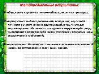 Метапредметные результаты:
6) объяснение изученных положений на конкретных примерах;
7) оценку своих учебных достижений, поведения, черт своей
личности с учетом мнения других людей, в том числе для
корректировки собственного поведения в окружающей среде;
выполнение в повседневной жизни этических и правовых норм,
экологических требований;
8) определение собственного отношения к явлениям современной
жизни, формулирование своей точки зрения.
 