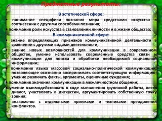 Предметные результаты:
В эстетической сфере:
• понимание специфики познания мира средствами искусства в
соотнесении с другими способами познания;
• понимание роли искусства в становлении личности и в жизни общества;
В коммуникативной сфере:
• знание определяющих признаков коммуникативной деятельности в
сравнении с другими видами деятельности;
• знание новых возможностей для коммуникации в современном
обществе, умение использовать современные средства связи и
коммуникации для поиска и обработки необходимой социальной
информации;
• понимание языка массовой социально-политической коммуникации,
позволяющее осознанно воспринимать соответствующую информацию;
умение различать факты, аргументы, оценочные суждения;
• понимание значения коммуникации в межличностном общении;
• умение взаимодействовать в ходе выполнения групповой работы, вести
диалог, участвовать в дискуссии, аргументировать собственную точку
зрения;
• знакомство с отдельными приемами и техниками преодоления
конфликтов.
 