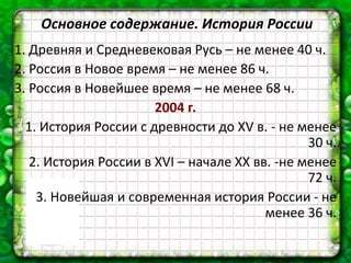 Основное содержание. История России
1. Древняя и Средневековая Русь – не менее 40 ч.
2. Россия в Новое время – не менее 86 ч.
3. Россия в Новейшее время – не менее 68 ч.
2004 г.
1. История России с древности до XV в. - не менее
30 ч.
2. История России в XVI – начале ХХ вв. -не менее
72 ч.
3. Новейшая и современная история России - не
менее 36 ч.
 
