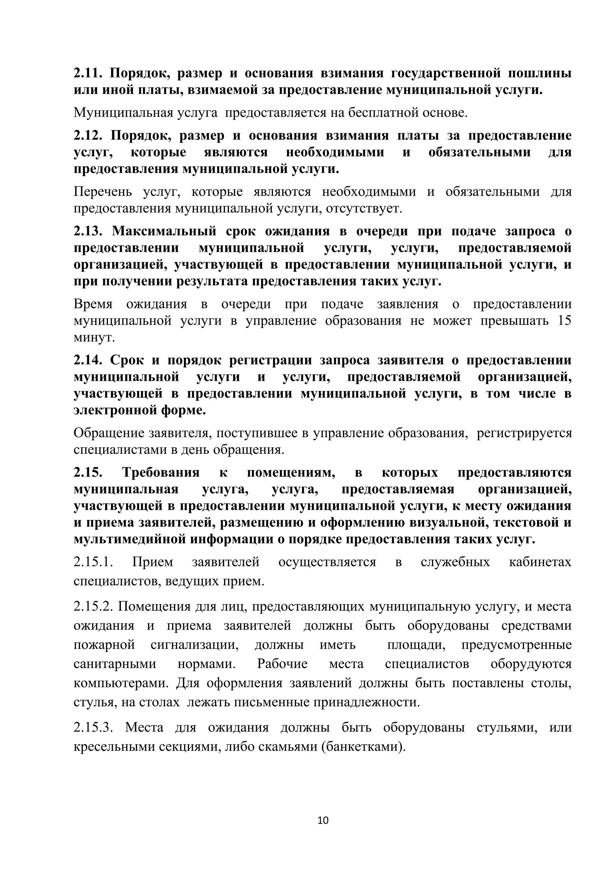 2.11. Порядок, размер и основания взимания государственной пошлины
или иной платы, взимаемой за предоставление муниципальной услуги.
Муниципальная услуга предоставляется на бесплатной основе.
2.12. Порядок, размер и основания взимания платы за предоставление
услуг, которые являются необходимыми и обязательными для
предоставления муниципальной услуги.
Перечень услуг, которые являются необходимыми и обязательными для
предоставления муниципальной услуги, отсутствует.
2.13. Максимальный срок ожидания в очереди при подаче запроса о
предоставлении муниципальной услуги, услуги, предоставляемой
организацией, участвующей в предоставлении муниципальной услуги, и
при получении результата предоставления таких услуг.
Время ожидания в очереди при подаче заявления о предоставлении
муниципальной услуги в управление образования не может превышать 15
минут.
2.14. Срок и порядок регистрации запроса заявителя о предоставлении
муниципальной услуги и услуги, предоставляемой организацией,
участвующей в предоставлении муниципальной услуги, в том числе в
электронной форме.
Обращение заявителя, поступившее в управление образования, регистрируется
специалистами в день обращения.
2.15. Требования к помещениям, в которых предоставляются
муниципальная
услуга,
услуга,
предоставляемая
организацией,
участвующей в предоставлении муниципальной услуги, к месту ожидания
и приема заявителей, размещению и оформлению визуальной, текстовой и
мультимедийной информации о порядке предоставления таких услуг.
2.15.1. Прием заявителей осуществляется
специалистов, ведущих прием.

в

служебных

кабинетах

2.15.2. Помещения для лиц, предоставляющих муниципальную услугу, и места
ожидания и приема заявителей должны быть оборудованы средствами
пожарной сигнализации, должны иметь
площади, предусмотренные
санитарными нормами. Рабочие места специалистов оборудуются
компьютерами. Для оформления заявлений должны быть поставлены столы,
стулья, на столах лежать письменные принадлежности.
2.15.3. Места для ожидания должны быть оборудованы стульями, или
кресельными секциями, либо скамьями (банкетками).

10

 