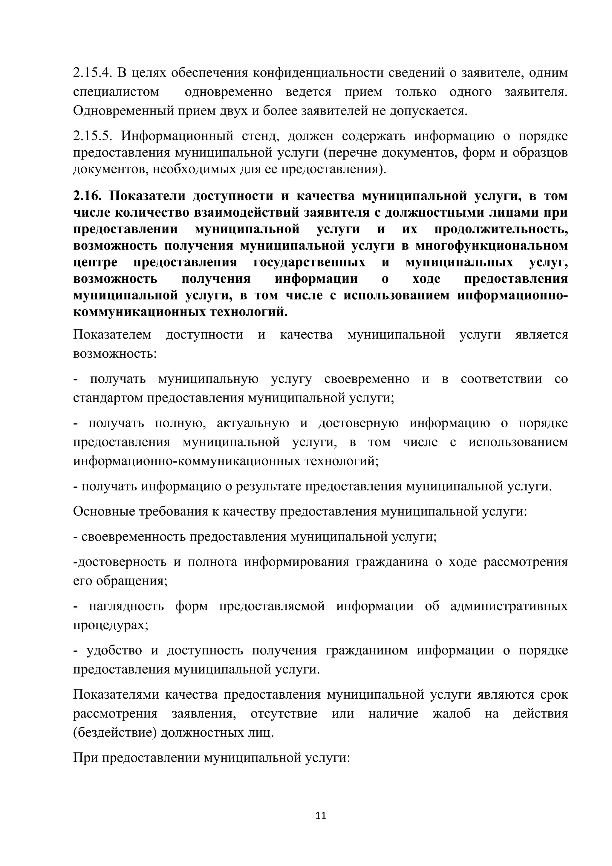 2.15.4. В целях обеспечения конфиденциальности сведений о заявителе, одним
специалистом
одновременно ведется прием только одного заявителя.
Одновременный прием двух и более заявителей не допускается.
2.15.5. Информационный стенд, должен содержать информацию о порядке
предоставления муниципальной услуги (перечне документов, форм и образцов
документов, необходимых для ее предоставления).
2.16. Показатели доступности и качества муниципальной услуги, в том
числе количество взаимодействий заявителя с должностными лицами при
предоставлении муниципальной услуги и их продолжительность,
возможность получения муниципальной услуги в многофункциональном
центре предоставления государственных и муниципальных услуг,
возможность
получения
информации
о
ходе
предоставления
муниципальной услуги, в том числе с использованием информационнокоммуникационных технологий.
Показателем доступности
возможность:

и

качества

муниципальной

услуги

является

- получать муниципальную услугу своевременно и в соответствии со
стандартом предоставления муниципальной услуги;
- получать полную, актуальную и достоверную информацию о порядке
предоставления муниципальной услуги, в том числе с использованием
информационно-коммуникационных технологий;
- получать информацию о результате предоставления муниципальной услуги.
Основные требования к качеству предоставления муниципальной услуги:
- своевременность предоставления муниципальной услуги;
-достоверность и полнота информирования гражданина о ходе рассмотрения
его обращения;
- наглядность форм предоставляемой информации об административных
процедурах;
- удобство и доступность получения гражданином информации о порядке
предоставления муниципальной услуги.
Показателями качества предоставления муниципальной услуги являются срок
рассмотрения заявления, отсутствие или наличие жалоб на действия
(бездействие) должностных лиц.
При предоставлении муниципальной услуги:

11

 