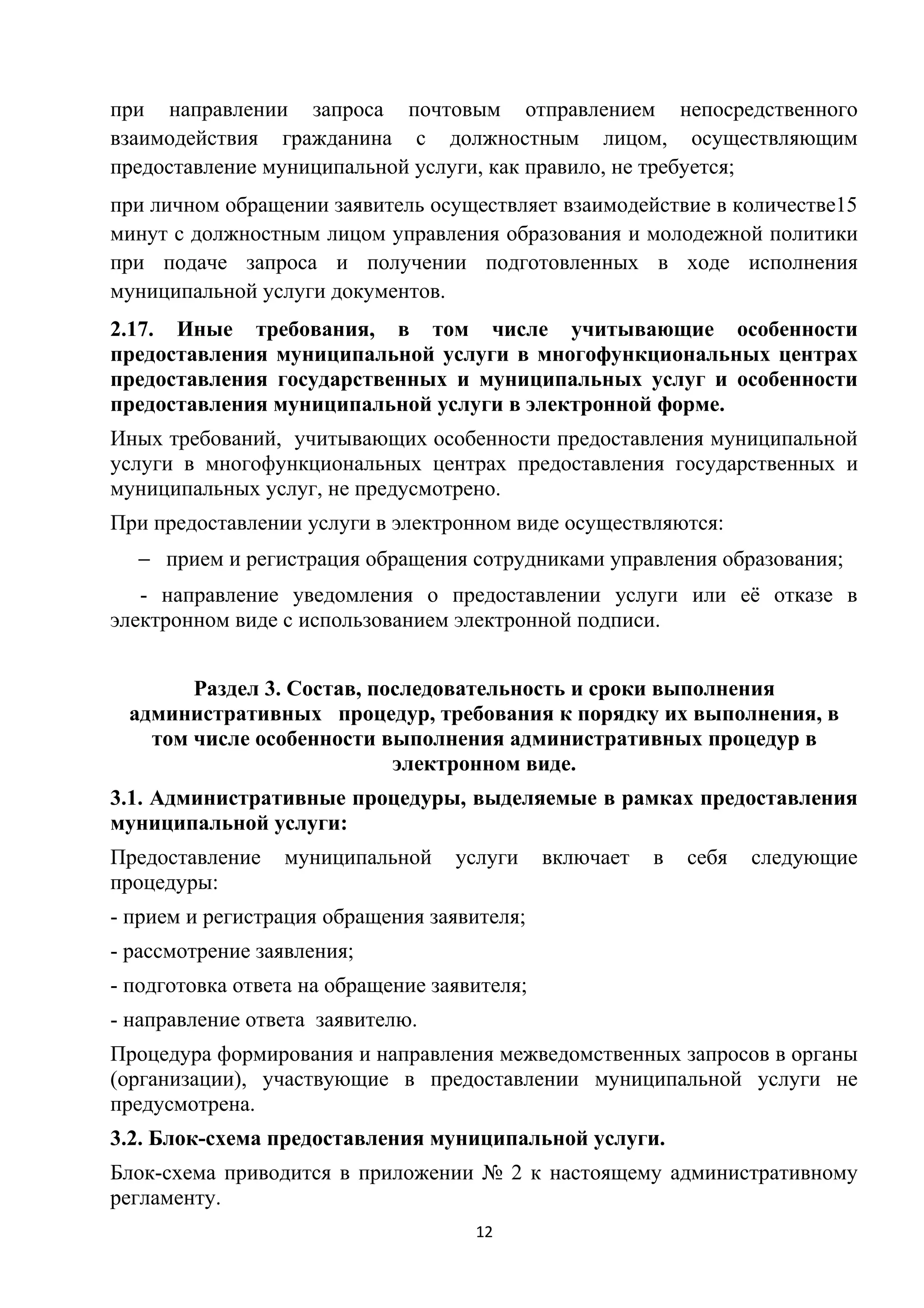 при направлении запроса почтовым отправлением непосредственного
взаимодействия гражданина с должностным лицом, осуществляющим
предоставление муниципальной услуги, как правило, не требуется;
при личном обращении заявитель осуществляет взаимодействие в количестве15
минут с должностным лицом управления образования и молодежной политики
при подаче запроса и получении подготовленных в ходе исполнения
муниципальной услуги документов.
2.17. Иные требования, в том числе учитывающие особенности
предоставления муниципальной услуги в многофункциональных центрах
предоставления государственных и муниципальных услуг и особенности
предоставления муниципальной услуги в электронной форме.
Иных требований, учитывающих особенности предоставления муниципальной
услуги в многофункциональных центрах предоставления государственных и
муниципальных услуг, не предусмотрено.
При предоставлении услуги в электронном виде осуществляются:
− прием и регистрация обращения сотрудниками управления образования;
- направление уведомления о предоставлении услуги или её отказе в
электронном виде с использованием электронной подписи.
Раздел 3. Состав, последовательность и сроки выполнения
административных процедур, требования к порядку их выполнения, в
том числе особенности выполнения административных процедур в
электронном виде.
3.1. Административные процедуры, выделяемые в рамках предоставления
муниципальной услуги:
Предоставление
процедуры:

муниципальной

услуги

включает

в

себя

следующие

- прием и регистрация обращения заявителя;
- рассмотрение заявления;
- подготовка ответа на обращение заявителя;
- направление ответа заявителю.
Процедура формирования и направления межведомственных запросов в органы
(организации), участвующие в предоставлении муниципальной услуги не
предусмотрена.
3.2. Блок-схема предоставления муниципальной услуги.
Блок-схема приводится в приложении № 2 к настоящему административному
регламенту.
12

 