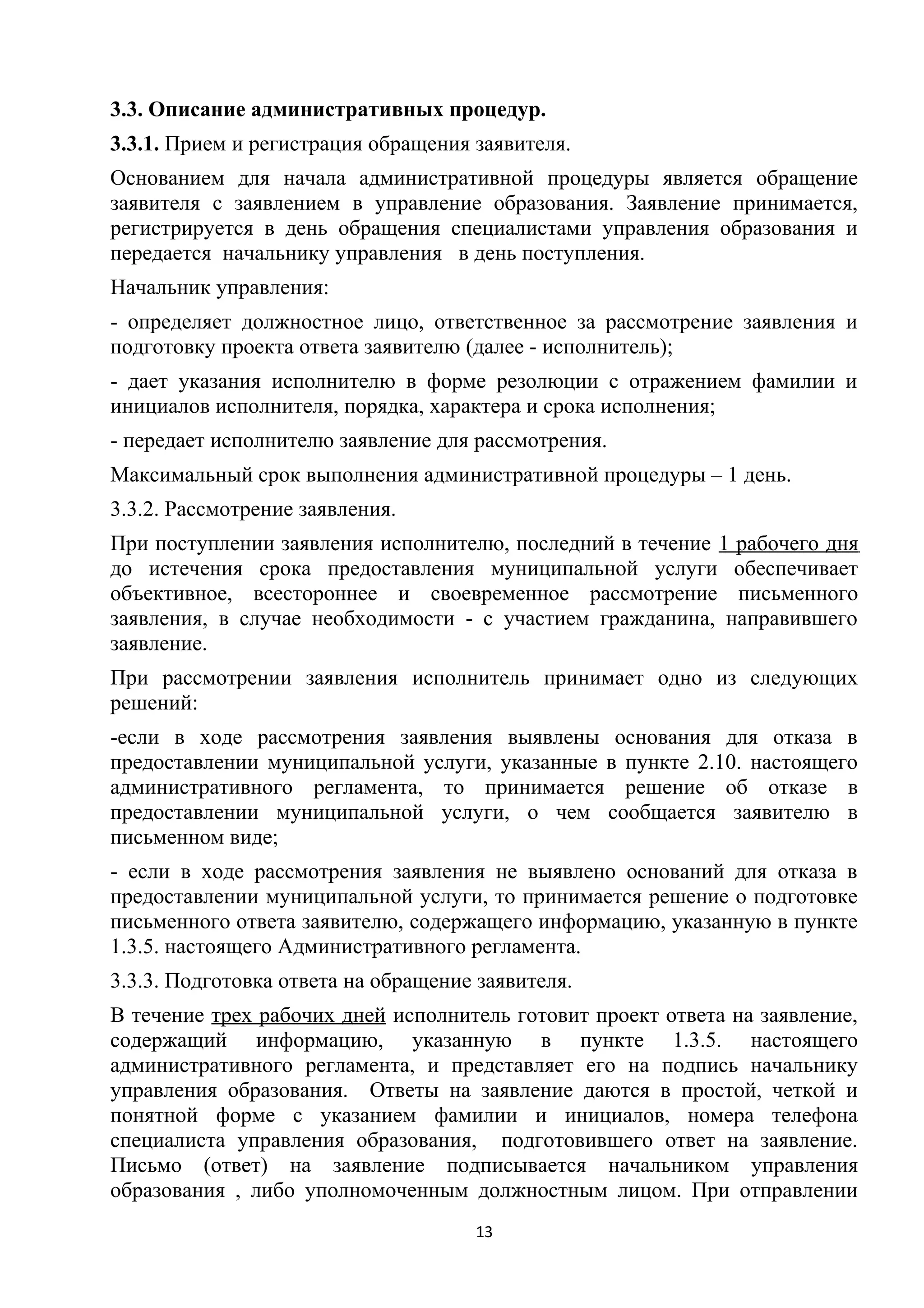 3.3. Описание административных процедур.
3.3.1. Прием и регистрация обращения заявителя.
Основанием для начала административной процедуры является обращение
заявителя с заявлением в управление образования. Заявление принимается,
регистрируется в день обращения специалистами управления образования и
передается начальнику управления в день поступления.
Начальник управления:
- определяет должностное лицо, ответственное за рассмотрение заявления и
подготовку проекта ответа заявителю (далее - исполнитель);
- дает указания исполнителю в форме резолюции с отражением фамилии и
инициалов исполнителя, порядка, характера и срока исполнения;
- передает исполнителю заявление для рассмотрения.
Максимальный срок выполнения административной процедуры – 1 день.
3.3.2. Рассмотрение заявления.
При поступлении заявления исполнителю, последний в течение 1 рабочего дня
до истечения срока предоставления муниципальной услуги обеспечивает
объективное, всестороннее и своевременное рассмотрение письменного
заявления, в случае необходимости - с участием гражданина, направившего
заявление.
При рассмотрении заявления исполнитель принимает одно из следующих
решений:
-если в ходе рассмотрения заявления выявлены основания для отказа в
предоставлении муниципальной услуги, указанные в пункте 2.10. настоящего
административного регламента, то принимается решение об отказе в
предоставлении муниципальной услуги, о чем сообщается заявителю в
письменном виде;
- если в ходе рассмотрения заявления не выявлено оснований для отказа в
предоставлении муниципальной услуги, то принимается решение о подготовке
письменного ответа заявителю, содержащего информацию, указанную в пункте
1.3.5. настоящего Административного регламента.
3.3.3. Подготовка ответа на обращение заявителя.
В течение трех рабочих дней исполнитель готовит проект ответа на заявление,
содержащий информацию, указанную в пункте 1.3.5. настоящего
административного регламента, и представляет его на подпись начальнику
управления образования. Ответы на заявление даются в простой, четкой и
понятной форме с указанием фамилии и инициалов, номера телефона
специалиста управления образования, подготовившего ответ на заявление.
Письмо (ответ) на заявление подписывается начальником управления
образования , либо уполномоченным должностным лицом. При отправлении
13

 