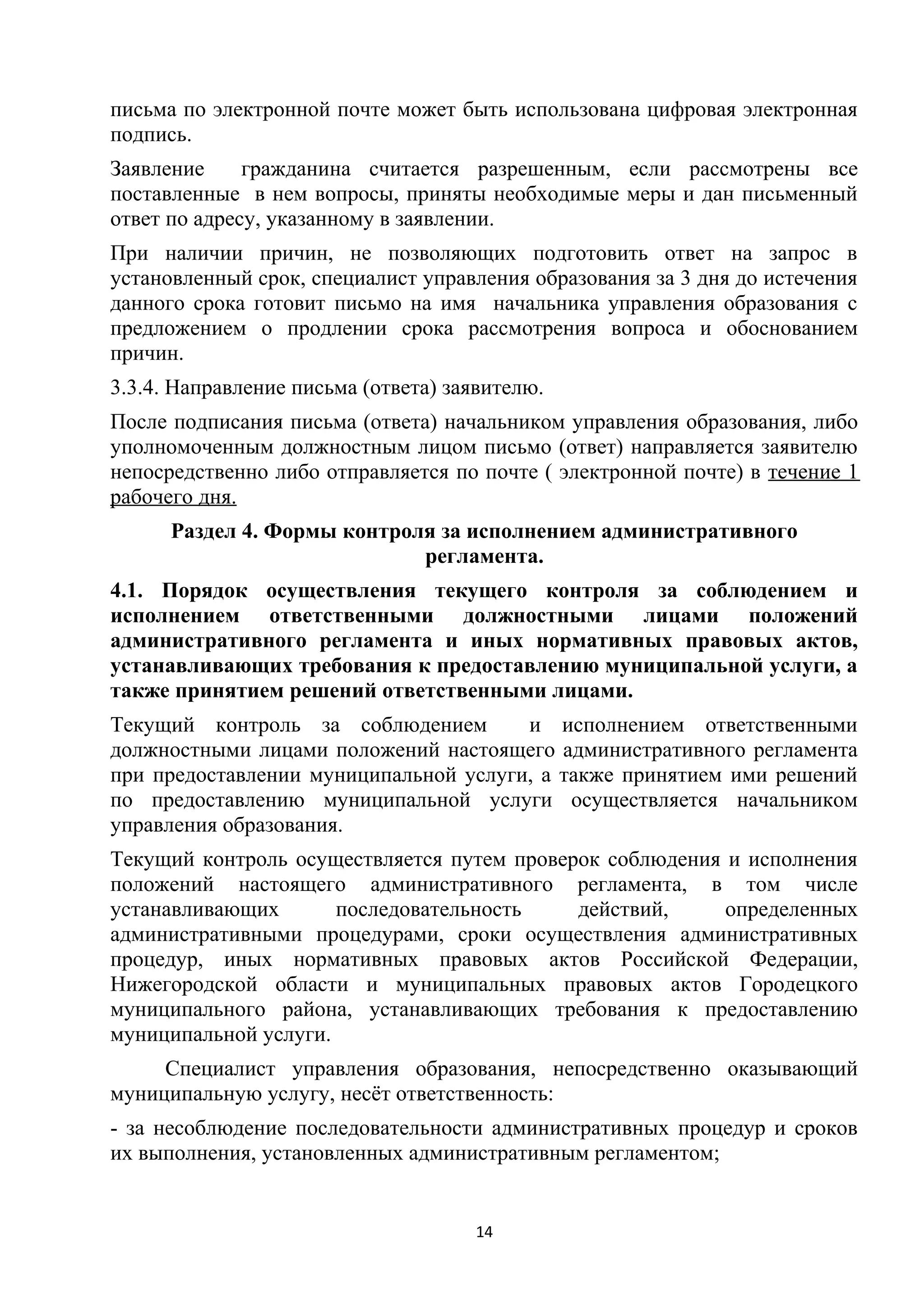 письма по электронной почте может быть использована цифровая электронная
подпись.
Заявление
гражданина считается разрешенным, если рассмотрены все
поставленные в нем вопросы, приняты необходимые меры и дан письменный
ответ по адресу, указанному в заявлении.
При наличии причин, не позволяющих подготовить ответ на запрос в
установленный срок, специалист управления образования за 3 дня до истечения
данного срока готовит письмо на имя начальника управления образования с
предложением о продлении срока рассмотрения вопроса и обоснованием
причин.
3.3.4. Направление письма (ответа) заявителю.
После подписания письма (ответа) начальником управления образования, либо
уполномоченным должностным лицом письмо (ответ) направляется заявителю
непосредственно либо отправляется по почте ( электронной почте) в течение 1
рабочего дня.
Раздел 4. Формы контроля за исполнением административного
регламента.
4.1. Порядок осуществления текущего контроля за соблюдением и
исполнением ответственными должностными лицами положений
административного регламента и иных нормативных правовых актов,
устанавливающих требования к предоставлению муниципальной услуги, а
также принятием решений ответственными лицами.
Текущий контроль за соблюдением
и исполнением ответственными
должностными лицами положений настоящего административного регламента
при предоставлении муниципальной услуги, а также принятием ими решений
по предоставлению муниципальной услуги осуществляется начальником
управления образования.
Текущий контроль осуществляется путем проверок соблюдения и исполнения
положений настоящего административного регламента, в том числе
устанавливающих
последовательность
действий,
определенных
административными процедурами, сроки осуществления административных
процедур, иных нормативных правовых актов Российской Федерации,
Нижегородской области и муниципальных правовых актов Городецкого
муниципального района, устанавливающих требования к предоставлению
муниципальной услуги.
Специалист управления образования, непосредственно оказывающий
муниципальную услугу, несёт ответственность:
- за несоблюдение последовательности административных процедур и сроков
их выполнения, установленных административным регламентом;

14

 