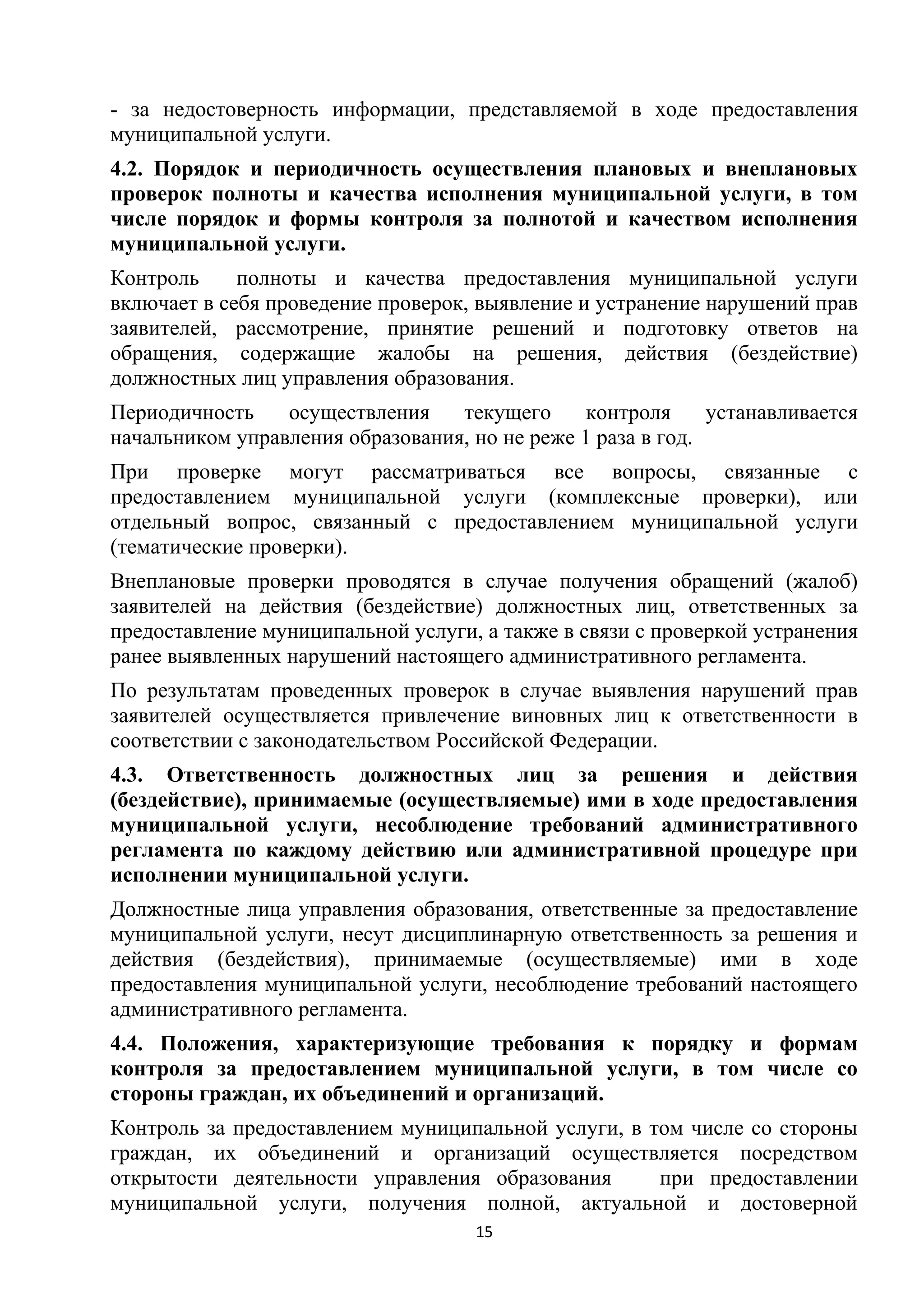 - за недостоверность информации, представляемой в ходе предоставления
муниципальной услуги.
4.2. Порядок и периодичность осуществления плановых и внеплановых
проверок полноты и качества исполнения муниципальной услуги, в том
числе порядок и формы контроля за полнотой и качеством исполнения
муниципальной услуги.
Контроль
полноты и качества предоставления муниципальной услуги
включает в себя проведение проверок, выявление и устранение нарушений прав
заявителей, рассмотрение, принятие решений и подготовку ответов на
обращения, содержащие жалобы на решения, действия (бездействие)
должностных лиц управления образования.
Периодичность
осуществления
текущего
контроля
устанавливается
начальником управления образования, но не реже 1 раза в год.
При проверке могут рассматриваться все вопросы, связанные с
предоставлением муниципальной услуги (комплексные проверки), или
отдельный вопрос, связанный с предоставлением муниципальной услуги
(тематические проверки).
Внеплановые проверки проводятся в случае получения обращений (жалоб)
заявителей на действия (бездействие) должностных лиц, ответственных за
предоставление муниципальной услуги, а также в связи с проверкой устранения
ранее выявленных нарушений настоящего административного регламента.
По результатам проведенных проверок в случае выявления нарушений прав
заявителей осуществляется привлечение виновных лиц к ответственности в
соответствии с законодательством Российской Федерации.
4.3. Ответственность должностных лиц за решения и действия
(бездействие), принимаемые (осуществляемые) ими в ходе предоставления
муниципальной услуги, несоблюдение требований административного
регламента по каждому действию или административной процедуре при
исполнении муниципальной услуги.
Должностные лица управления образования, ответственные за предоставление
муниципальной услуги, несут дисциплинарную ответственность за решения и
действия (бездействия), принимаемые (осуществляемые) ими в ходе
предоставления муниципальной услуги, несоблюдение требований настоящего
административного регламента.
4.4. Положения, характеризующие требования к порядку и формам
контроля за предоставлением муниципальной услуги, в том числе со
стороны граждан, их объединений и организаций.
Контроль за предоставлением муниципальной услуги, в том числе со стороны
граждан, их объединений и организаций осуществляется посредством
открытости деятельности управления образования
при предоставлении
муниципальной услуги, получения полной, актуальной и достоверной
15

 