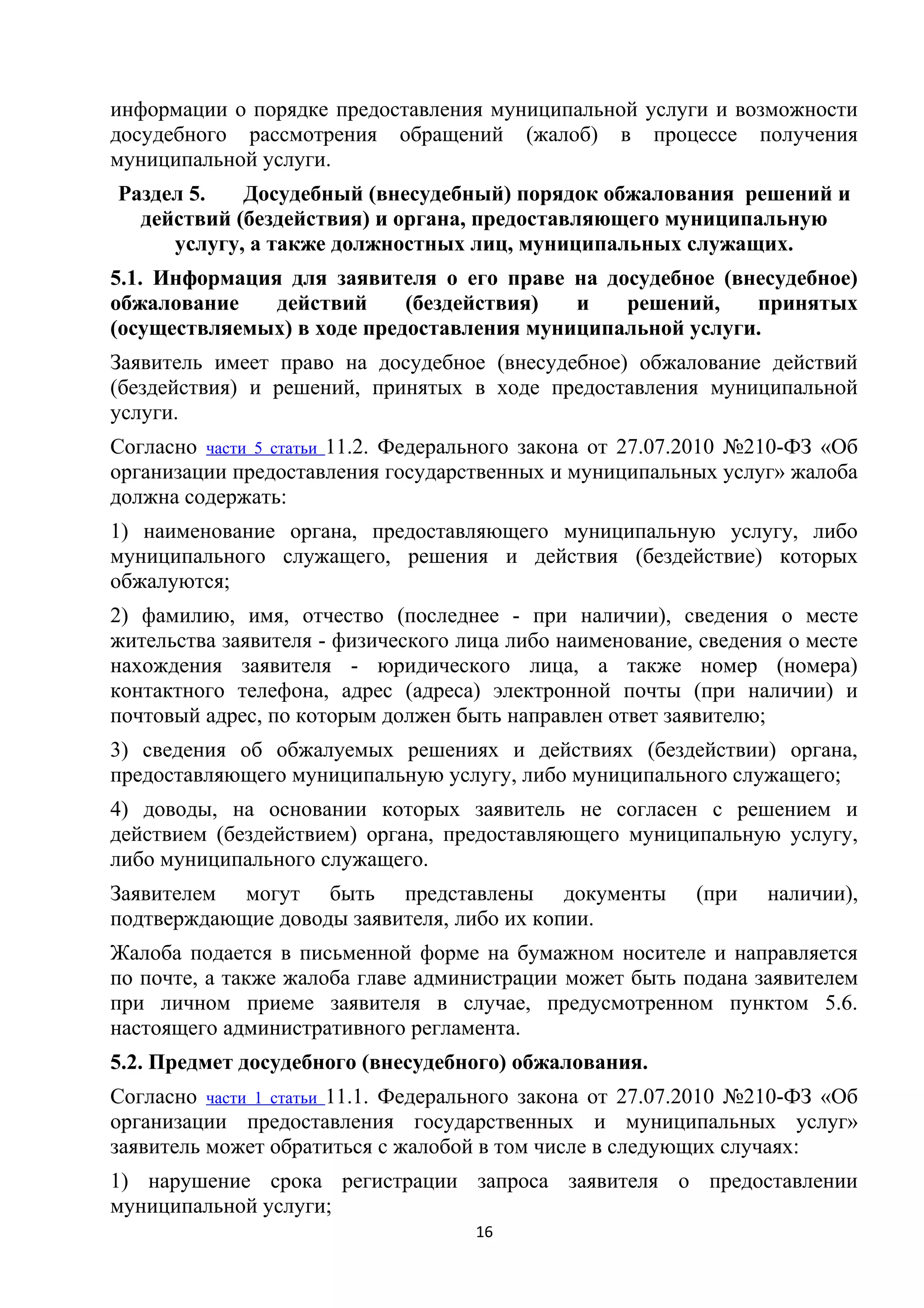 информации о порядке предоставления муниципальной услуги и возможности
досудебного рассмотрения обращений (жалоб) в процессе получения
муниципальной услуги.
Раздел 5.
Досудебный (внесудебный) порядок обжалования решений и
действий (бездействия) и органа, предоставляющего муниципальную
услугу, а также должностных лиц, муниципальных служащих.
5.1. Информация для заявителя о его праве на досудебное (внесудебное)
обжалование
действий
(бездействия)
и
решений,
принятых
(осуществляемых) в ходе предоставления муниципальной услуги.
Заявитель имеет право на досудебное (внесудебное) обжалование действий
(бездействия) и решений, принятых в ходе предоставления муниципальной
услуги.
Согласно части 5 статьи 11.2. Федерального закона от 27.07.2010 №210-ФЗ «Об
организации предоставления государственных и муниципальных услуг» жалоба
должна содержать:
1) наименование органа, предоставляющего муниципальную услугу, либо
муниципального служащего, решения и действия (бездействие) которых
обжалуются;
2) фамилию, имя, отчество (последнее - при наличии), сведения о месте
жительства заявителя - физического лица либо наименование, сведения о месте
нахождения заявителя - юридического лица, а также номер (номера)
контактного телефона, адрес (адреса) электронной почты (при наличии) и
почтовый адрес, по которым должен быть направлен ответ заявителю;
3) сведения об обжалуемых решениях и действиях (бездействии) органа,
предоставляющего муниципальную услугу, либо муниципального служащего;
4) доводы, на основании которых заявитель не согласен с решением и
действием (бездействием) органа, предоставляющего муниципальную услугу,
либо муниципального служащего.
Заявителем могут быть представлены документы
подтверждающие доводы заявителя, либо их копии.

(при

наличии),

Жалоба подается в письменной форме на бумажном носителе и направляется
по почте, а также жалоба главе администрации может быть подана заявителем
при личном приеме заявителя в случае, предусмотренном пунктом 5.6.
настоящего административного регламента.
5.2. Предмет досудебного (внесудебного) обжалования.
Согласно части 1 статьи 11.1. Федерального закона от 27.07.2010 №210-ФЗ «Об
организации предоставления государственных и муниципальных услуг»
заявитель может обратиться с жалобой в том числе в следующих случаях:
1) нарушение срока регистрации запроса заявителя о предоставлении
муниципальной услуги;
16

 