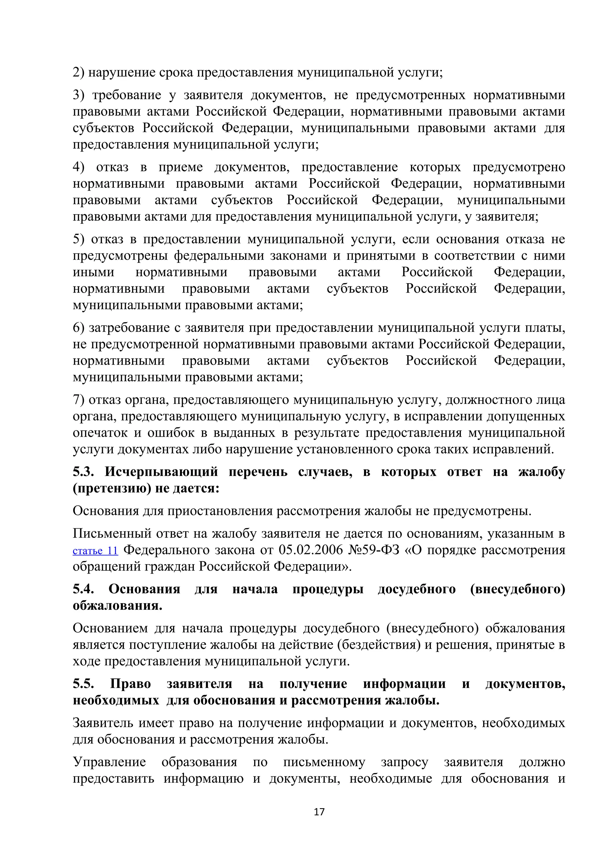 2) нарушение срока предоставления муниципальной услуги;
3) требование у заявителя документов, не предусмотренных нормативными
правовыми актами Российской Федерации, нормативными правовыми актами
субъектов Российской Федерации, муниципальными правовыми актами для
предоставления муниципальной услуги;
4) отказ в приеме документов, предоставление которых предусмотрено
нормативными правовыми актами Российской Федерации, нормативными
правовыми актами субъектов Российской Федерации, муниципальными
правовыми актами для предоставления муниципальной услуги, у заявителя;
5) отказ в предоставлении муниципальной услуги, если основания отказа не
предусмотрены федеральными законами и принятыми в соответствии с ними
иными нормативными правовыми актами Российской Федерации,
нормативными правовыми актами субъектов Российской Федерации,
муниципальными правовыми актами;
6) затребование с заявителя при предоставлении муниципальной услуги платы,
не предусмотренной нормативными правовыми актами Российской Федерации,
нормативными правовыми актами субъектов Российской Федерации,
муниципальными правовыми актами;
7) отказ органа, предоставляющего муниципальную услугу, должностного лица
органа, предоставляющего муниципальную услугу, в исправлении допущенных
опечаток и ошибок в выданных в результате предоставления муниципальной
услуги документах либо нарушение установленного срока таких исправлений.
5.3. Исчерпывающий перечень случаев, в которых ответ на жалобу
(претензию) не дается:
Основания для приостановления рассмотрения жалобы не предусмотрены.
Письменный ответ на жалобу заявителя не дается по основаниям, указанным в
статье 11 Федерального закона от 05.02.2006 №59-ФЗ «О порядке рассмотрения
обращений граждан Российской Федерации».
5.4. Основания
обжалования.

для

начала процедуры досудебного (внесудебного)

Основанием для начала процедуры досудебного (внесудебного) обжалования
является поступление жалобы на действие (бездействия) и решения, принятые в
ходе предоставления муниципальной услуги.
5.5. Право заявителя на получение информации
необходимых для обоснования и рассмотрения жалобы.

и

документов,

Заявитель имеет право на получение информации и документов, необходимых
для обоснования и рассмотрения жалобы.
Управление образования по письменному запросу заявителя должно
предоставить информацию и документы, необходимые для обоснования и
17

 