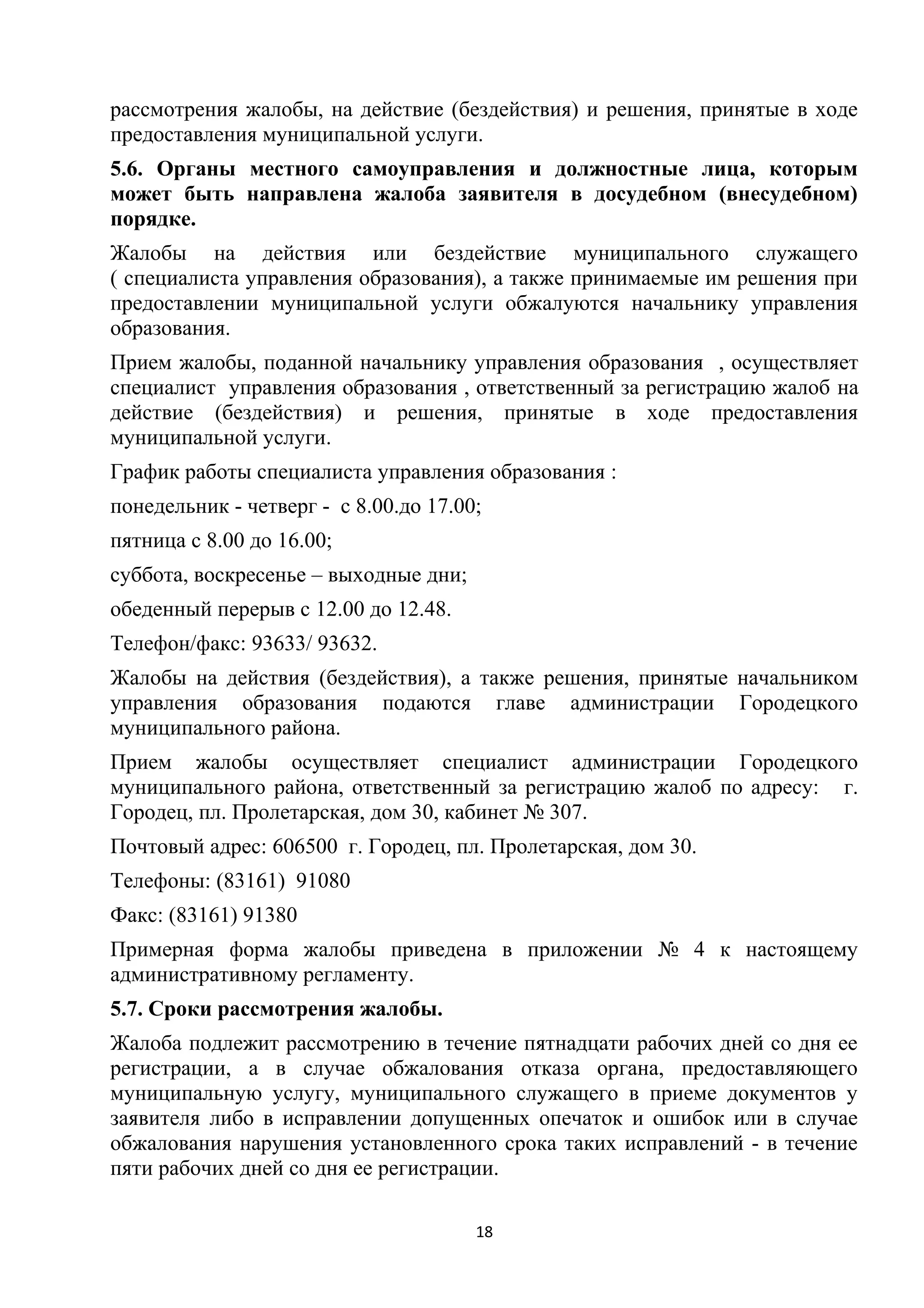 рассмотрения жалобы, на действие (бездействия) и решения, принятые в ходе
предоставления муниципальной услуги.
5.6. Органы местного самоуправления и должностные лица, которым
может быть направлена жалоба заявителя в досудебном (внесудебном)
порядке.
Жалобы на действия или бездействие муниципального служащего
( специалиста управления образования), а также принимаемые им решения при
предоставлении муниципальной услуги обжалуются начальнику управления
образования.
Прием жалобы, поданной начальнику управления образования , осуществляет
специалист управления образования , ответственный за регистрацию жалоб на
действие (бездействия) и решения, принятые в ходе предоставления
муниципальной услуги.
График работы специалиста управления образования :
понедельник - четверг - с 8.00.до 17.00;
пятница с 8.00 до 16.00;
суббота, воскресенье – выходные дни;
обеденный перерыв с 12.00 до 12.48.
Телефон/факс: 93633/ 93632.
Жалобы на действия (бездействия), а также решения, принятые начальником
управления образования подаются главе администрации Городецкого
муниципального района.
Прием жалобы осуществляет специалист администрации Городецкого
муниципального района, ответственный за регистрацию жалоб по адресу: г.
Городец, пл. Пролетарская, дом 30, кабинет № 307.
Почтовый адрес: 606500 г. Городец, пл. Пролетарская, дом 30.
Телефоны: (83161) 91080
Факс: (83161) 91380
Примерная форма жалобы приведена в приложении № 4 к настоящему
административному регламенту.
5.7. Сроки рассмотрения жалобы.
Жалоба подлежит рассмотрению в течение пятнадцати рабочих дней со дня ее
регистрации, а в случае обжалования отказа органа, предоставляющего
муниципальную услугу, муниципального служащего в приеме документов у
заявителя либо в исправлении допущенных опечаток и ошибок или в случае
обжалования нарушения установленного срока таких исправлений - в течение
пяти рабочих дней со дня ее регистрации.
18

 
