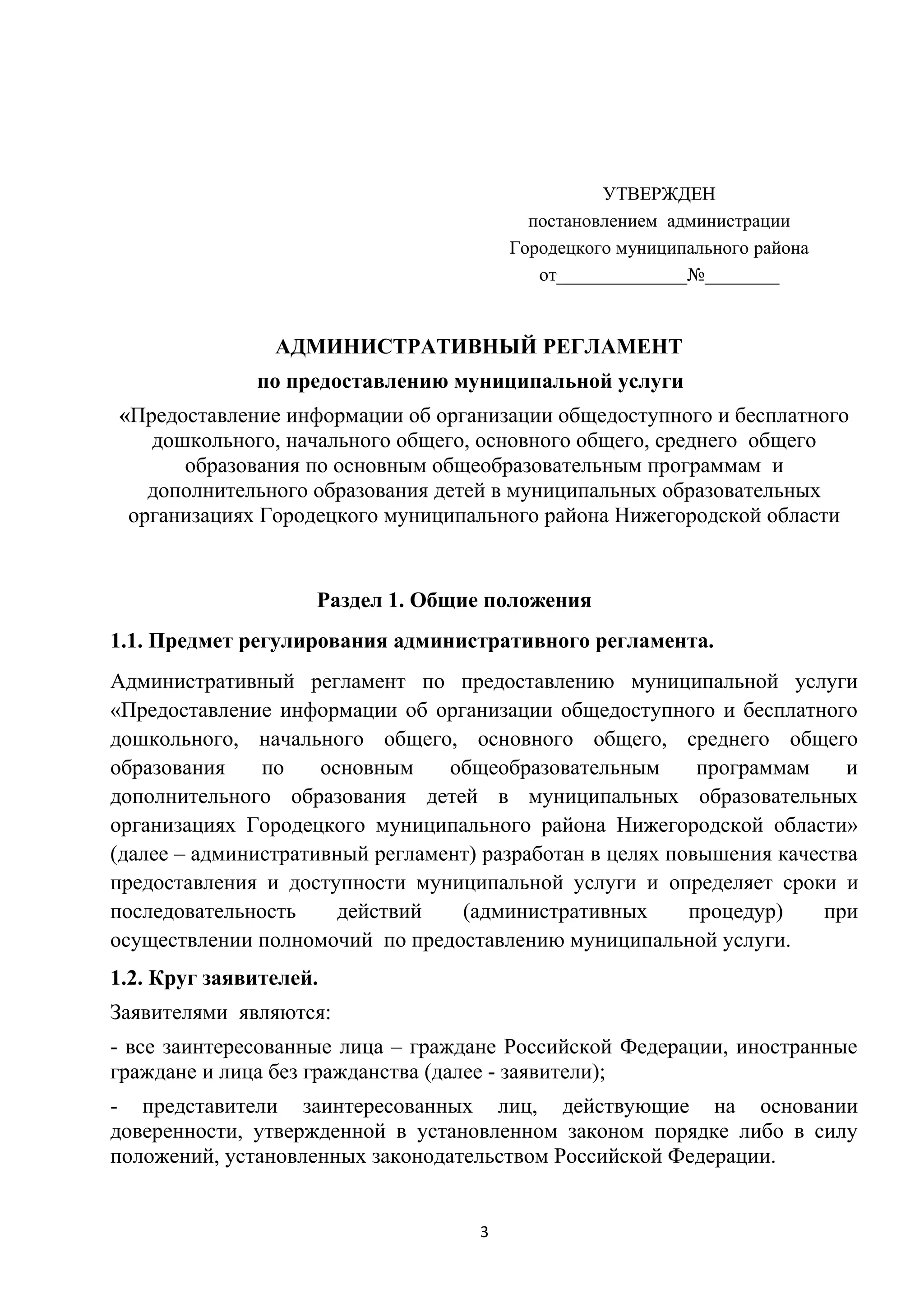 УТВЕРЖДЕН
постановлением администрации
Городецкого муниципального района
от______________№________

АДМИНИСТРАТИВНЫЙ РЕГЛАМЕНТ
по предоставлению муниципальной услуги
«Предоставление информации об организации общедоступного и бесплатного
дошкольного, начального общего, основного общего, среднего общего
образования по основным общеобразовательным программам и
дополнительного образования детей в муниципальных образовательных
организациях Городецкого муниципального района Нижегородской области

Раздел 1. Общие положения
1.1. Предмет регулирования административного регламента.
Административный регламент по предоставлению муниципальной услуги
«Предоставление информации об организации общедоступного и бесплатного
дошкольного, начального общего, основного общего, среднего общего
образования
по
основным
общеобразовательным
программам
и
дополнительного образования детей в муниципальных образовательных
организациях Городецкого муниципального района Нижегородской области»
(далее – административный регламент) разработан в целях повышения качества
предоставления и доступности муниципальной услуги и определяет сроки и
последовательность
действий
(административных
процедур)
при
осуществлении полномочий по предоставлению муниципальной услуги.
1.2. Круг заявителей.
Заявителями являются:
- все заинтересованные лица – граждане Российской Федерации, иностранные
граждане и лица без гражданства (далее - заявители);
- представители заинтересованных лиц, действующие на основании
доверенности, утвержденной в установленном законом порядке либо в силу
положений, установленных законодательством Российской Федерации.
3

 