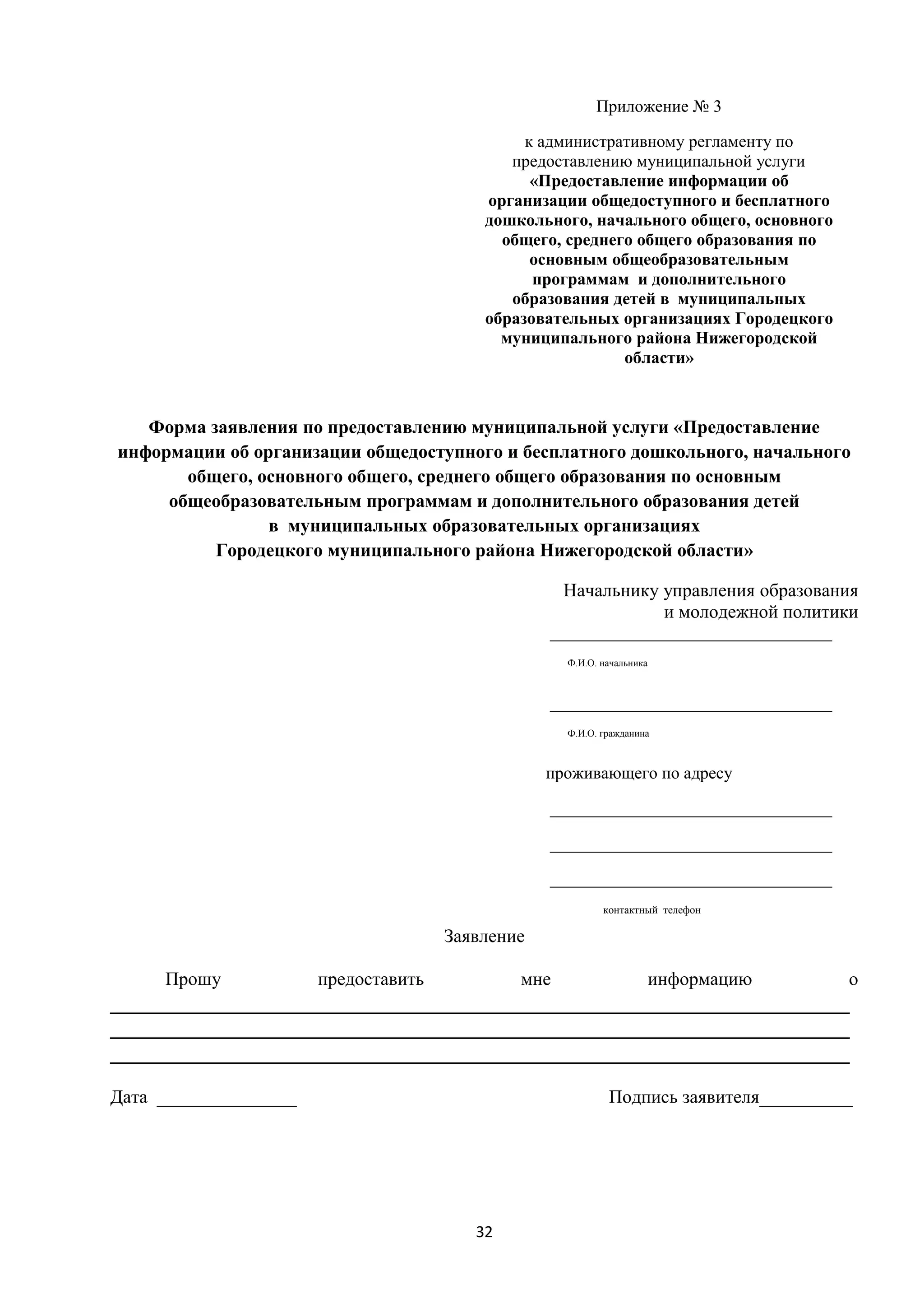 Приложение № 3
к административному регламенту по
предоставлению муниципальной услуги
«Предоставление информации об
организации общедоступного и бесплатного
дошкольного, начального общего, основного
общего, среднего общего образования по
основным общеобразовательным
программам и дополнительного
образования детей в муниципальных
образовательных организациях Городецкого
муниципального района Нижегородской
области»

Форма заявления по предоставлению муниципальной услуги «Предоставление
информации об организации общедоступного и бесплатного дошкольного, начального
общего, основного общего, среднего общего образования по основным
общеобразовательным программам и дополнительного образования детей
в муниципальных образовательных организациях
Городецкого муниципального района Нижегородской области»
Начальнику управления образования
и молодежной политики
_________________________________
Ф.И.О. начальника

_________________________________
Ф.И.О. гражданина

проживающего по адресу
_________________________________
_________________________________
_________________________________
контактный телефон

Заявление
Прошу

предоставить

мне

информацию

о

____________________________________________________________________
____________________________________________________________________
____________________________________________________________________
Дата _______________

Подпись заявителя__________

32

 