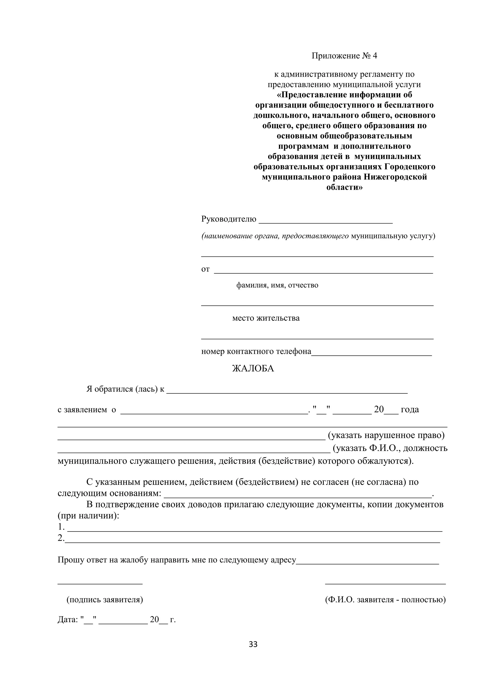 Приложение № 4
к административному регламенту по
предоставлению муниципальной услуги
«Предоставление информации об
организации общедоступного и бесплатного
дошкольного, начального общего, основного
общего, среднего общего образования по
основным общеобразовательным
программам и дополнительного
образования детей в муниципальных
образовательных организациях Городецкого
муниципального района Нижегородской
области»
Руководителю ______________________________
(наименование органа, предоставляющего муниципальную услугу)
____________________________________________________
от _________________________________________________
фамилия, имя, отчество

____________________________________________________
место жительства
____________________________________________________
номер контактного телефона___________________________

ЖАЛОБА
Я обратился (лась) к ______________________________________________________
с заявлением о __________________________________________. "__" ________ 20___ года

________________________________________________________________________________
_______________________________________________________ (указать нарушенное право)
________________________________________________________ (указать Ф.И.О., должность
муниципального служащего решения, действия (бездействие) которого обжалуются).
С указанным решением, действием (бездействием) не согласен (не согласна) по
следующим основаниям: _______________________________________________________.
В подтверждение своих доводов прилагаю следующие документы, копии документов
(при наличии):
1. _____________________________________________________________________________
2._____________________________________________________________________________
Прошу ответ на жалобу направить мне по следующему адресу________________________________
___________________

___________________________

(подпись заявителя)

(Ф.И.О. заявителя - полностью)

Дата: "__" ___________ 20__ г.
33

 