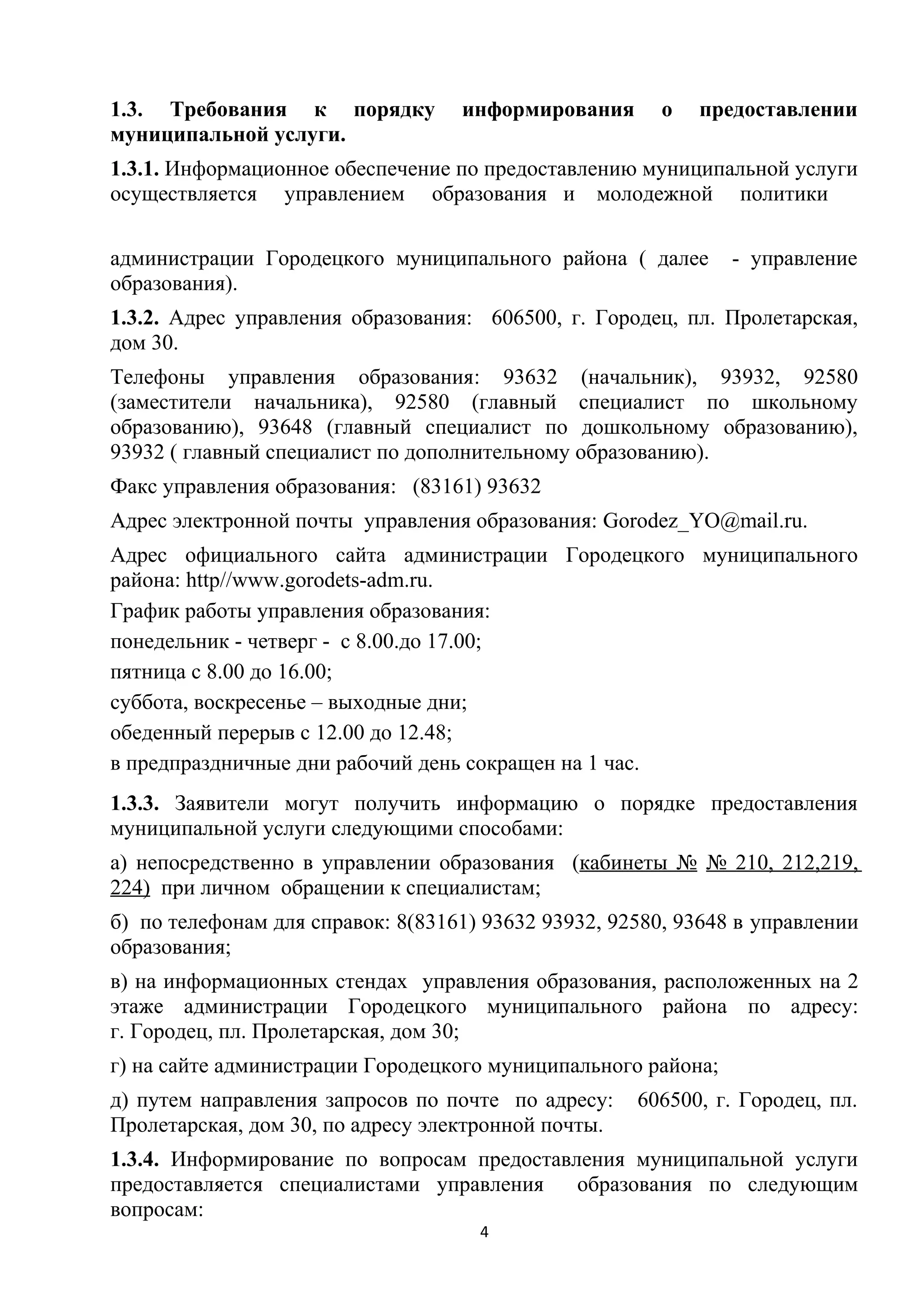 1.3. Требования к порядку
муниципальной услуги.

информирования

о

предоставлении

1.3.1. Информационное обеспечение по предоставлению муниципальной услуги
осуществляется управлением образования и молодежной политики
администрации Городецкого муниципального района ( далее
образования).

- управление

1.3.2. Адрес управления образования: 606500, г. Городец, пл. Пролетарская,
дом 30.
Телефоны управления образования: 93632 (начальник), 93932, 92580
(заместители начальника), 92580 (главный специалист по школьному
образованию), 93648 (главный специалист по дошкольному образованию),
93932 ( главный специалист по дополнительному образованию).
Факс управления образования: (83161) 93632
Адрес электронной почты управления образования: Gorodez_YO@mail.ru.
Адрес официального сайта администрации Городецкого муниципального
района: http//www.gorodets-adm.ru.
График работы управления образования:
понедельник - четверг - с 8.00.до 17.00;
пятница с 8.00 до 16.00;
суббота, воскресенье – выходные дни;
обеденный перерыв с 12.00 до 12.48;
в предпраздничные дни рабочий день сокращен на 1 час.
1.3.3. Заявители могут получить информацию о порядке предоставления
муниципальной услуги следующими способами:
а) непосредственно в управлении образования (кабинеты № № 210, 212,219,
224) при личном обращении к специалистам;
б) по телефонам для справок: 8(83161) 93632 93932, 92580, 93648 в управлении
образования;
в) на информационных стендах управления образования, расположенных на 2
этаже администрации Городецкого муниципального района по адресу:
г. Городец, пл. Пролетарская, дом 30;
г) на сайте администрации Городецкого муниципального района;
д) путем направления запросов по почте по адресу:
Пролетарская, дом 30, по адресу электронной почты.

606500, г. Городец, пл.

1.3.4. Информирование по вопросам предоставления муниципальной услуги
предоставляется специалистами управления
образования по следующим
вопросам:
4

 