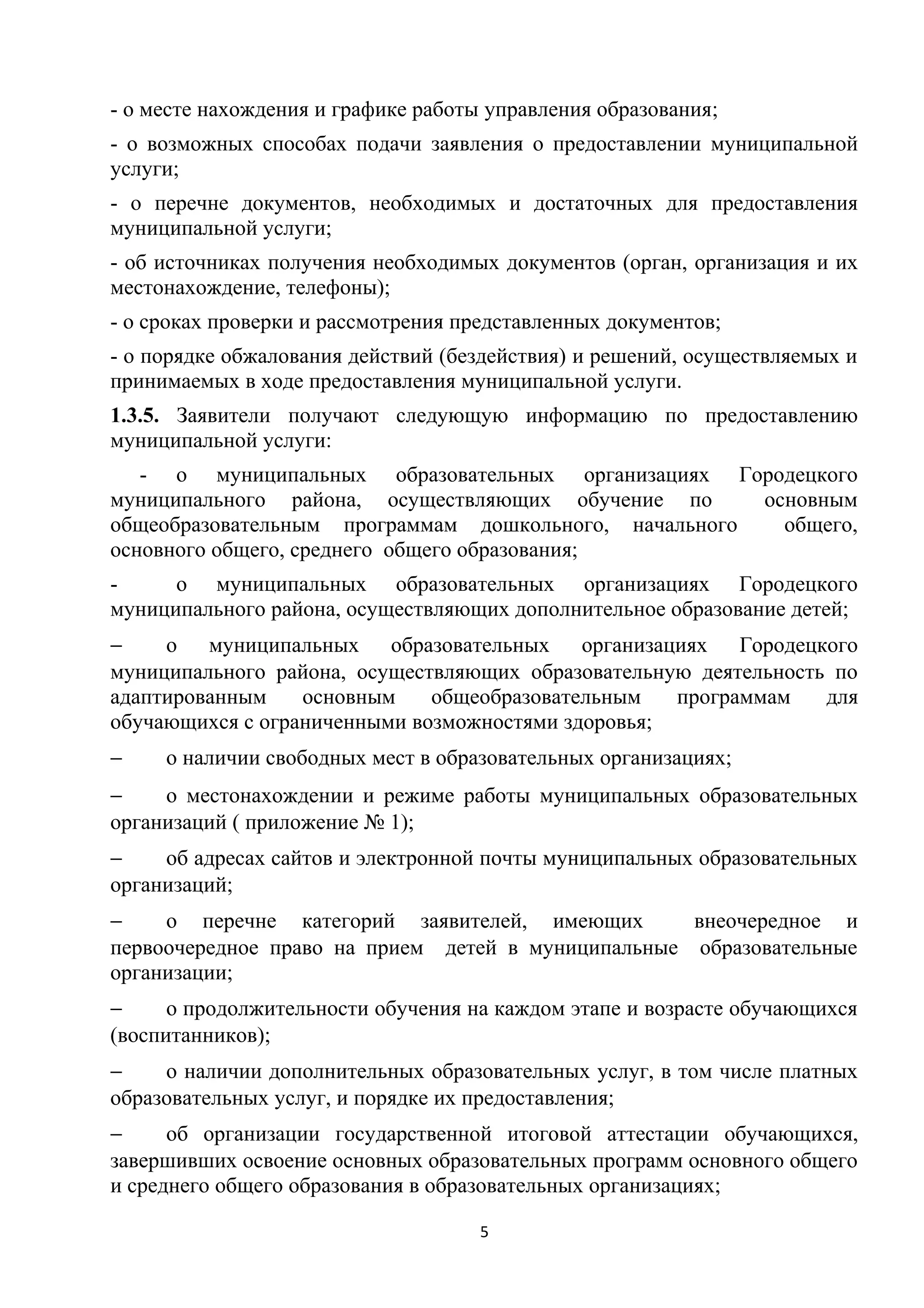 - о месте нахождения и графике работы управления образования;
- о возможных способах подачи заявления о предоставлении муниципальной
услуги;
- о перечне документов, необходимых и достаточных для предоставления
муниципальной услуги;
- об источниках получения необходимых документов (орган, организация и их
местонахождение, телефоны);
- о сроках проверки и рассмотрения представленных документов;
- о порядке обжалования действий (бездействия) и решений, осуществляемых и
принимаемых в ходе предоставления муниципальной услуги.
1.3.5. Заявители получают следующую информацию по предоставлению
муниципальной услуги:
- о муниципальных образовательных организациях Городецкого
муниципального района, осуществляющих обучение по
основным
общеобразовательным программам дошкольного, начального
общего,
основного общего, среднего общего образования;
о муниципальных образовательных организациях Городецкого
муниципального района, осуществляющих дополнительное образование детей;
−
о муниципальных образовательных организациях Городецкого
муниципального района, осуществляющих образовательную деятельность по
адаптированным
основным
общеобразовательным
программам
для
обучающихся с ограниченными возможностями здоровья;
−

о наличии свободных мест в образовательных организациях;

−
о местонахождении и режиме работы муниципальных образовательных
организаций ( приложение № 1);
−
об адресах сайтов и электронной почты муниципальных образовательных
организаций;
−
о перечне категорий заявителей, имеющих
внеочередное и
первоочередное право на прием детей в муниципальные образовательные
организации;
−
о продолжительности обучения на каждом этапе и возрасте обучающихся
(воспитанников);
−
о наличии дополнительных образовательных услуг, в том числе платных
образовательных услуг, и порядке их предоставления;
−
об организации государственной итоговой аттестации обучающихся,
завершивших освоение основных образовательных программ основного общего
и среднего общего образования в образовательных организациях;
5

 