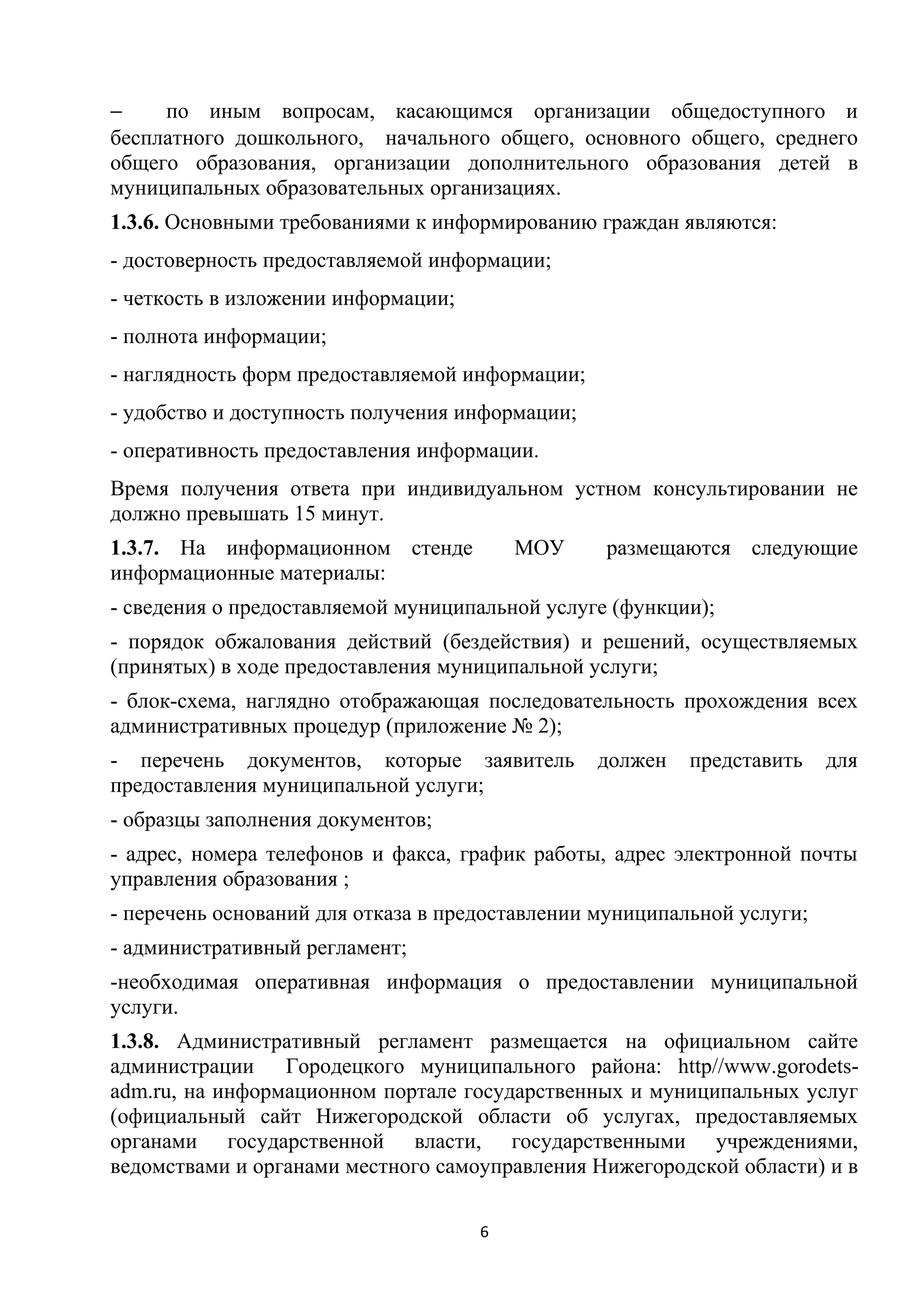 −
по иным вопросам, касающимся организации общедоступного и
бесплатного дошкольного, начального общего, основного общего, среднего
общего образования, организации дополнительного образования детей в
муниципальных образовательных организациях.
1.3.6. Основными требованиями к информированию граждан являются:
- достоверность предоставляемой информации;
- четкость в изложении информации;
- полнота информации;
- наглядность форм предоставляемой информации;
- удобство и доступность получения информации;
- оперативность предоставления информации.
Время получения ответа при индивидуальном устном консультировании не
должно превышать 15 минут.
1.3.7. На информационном стенде
информационные материалы:

МОУ

размещаются следующие

- сведения о предоставляемой муниципальной услуге (функции);
- порядок обжалования действий (бездействия) и решений, осуществляемых
(принятых) в ходе предоставления муниципальной услуги;
- блок-схема, наглядно отображающая последовательность прохождения всех
административных процедур (приложение № 2);
- перечень документов, которые заявитель
предоставления муниципальной услуги;

должен

представить

для

- образцы заполнения документов;
- адрес, номера телефонов и факса, график работы, адрес электронной почты
управления образования ;
- перечень оснований для отказа в предоставлении муниципальной услуги;
- административный регламент;
-необходимая оперативная информация о предоставлении муниципальной
услуги.
1.3.8. Административный регламент размещается на официальном сайте
администрации Городецкого муниципального района: http//www.gorodetsadm.ru, на информационном портале государственных и муниципальных услуг
(официальный сайт Нижегородской области об услугах, предоставляемых
органами государственной власти, государственными учреждениями,
ведомствами и органами местного самоуправления Нижегородской области) и в
6

 