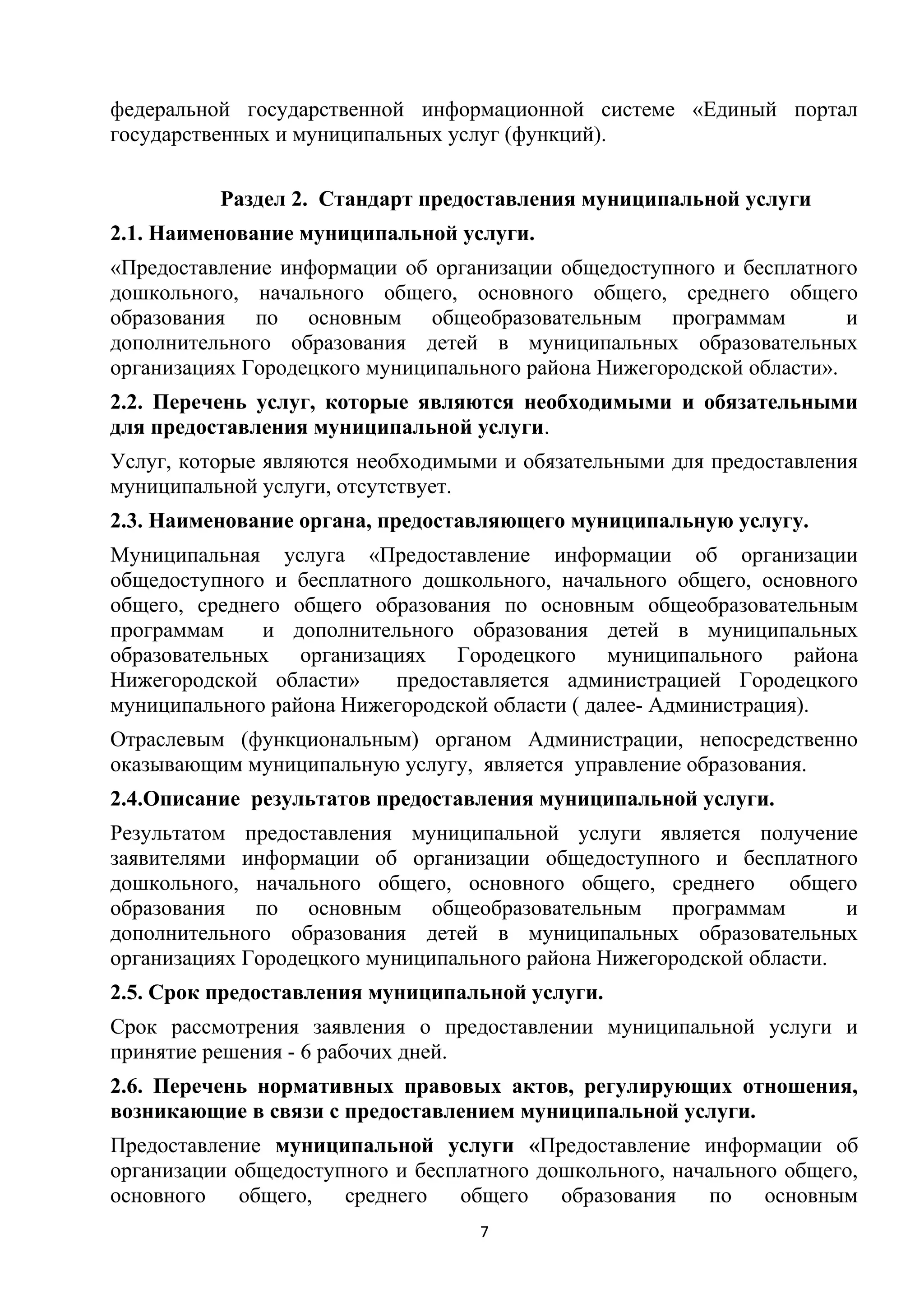 федеральной государственной информационной системе «Единый портал
государственных и муниципальных услуг (функций).
Раздел 2. Стандарт предоставления муниципальной услуги
2.1. Наименование муниципальной услуги.
«Предоставление информации об организации общедоступного и бесплатного
дошкольного, начального общего, основного общего, среднего общего
образования по основным общеобразовательным программам
и
дополнительного образования детей в муниципальных образовательных
организациях Городецкого муниципального района Нижегородской области».
2.2. Перечень услуг, которые являются необходимыми и обязательными
для предоставления муниципальной услуги.
Услуг, которые являются необходимыми и обязательными для предоставления
муниципальной услуги, отсутствует.
2.3. Наименование органа, предоставляющего муниципальную услугу.
Муниципальная услуга «Предоставление информации об организации
общедоступного и бесплатного дошкольного, начального общего, основного
общего, среднего общего образования по основным общеобразовательным
программам
и дополнительного образования детей в муниципальных
образовательных организациях Городецкого муниципального района
Нижегородской области»
предоставляется администрацией Городецкого
муниципального района Нижегородской области ( далее- Администрация).
Отраслевым (функциональным) органом Администрации, непосредственно
оказывающим муниципальную услугу, является управление образования.
2.4.Описание результатов предоставления муниципальной услуги.
Результатом предоставления муниципальной услуги является получение
заявителями информации об организации общедоступного и бесплатного
дошкольного, начального общего, основного общего, среднего
общего
образования по основным общеобразовательным программам
и
дополнительного образования детей в муниципальных образовательных
организациях Городецкого муниципального района Нижегородской области.
2.5. Срок предоставления муниципальной услуги.
Срок рассмотрения заявления о предоставлении муниципальной услуги и
принятие решения - 6 рабочих дней.
2.6. Перечень нормативных правовых актов, регулирующих отношения,
возникающие в связи с предоставлением муниципальной услуги.
Предоставление муниципальной услуги «Предоставление информации об
организации общедоступного и бесплатного дошкольного, начального общего,
основного
общего,
среднего
общего
образования
по
основным
7

 