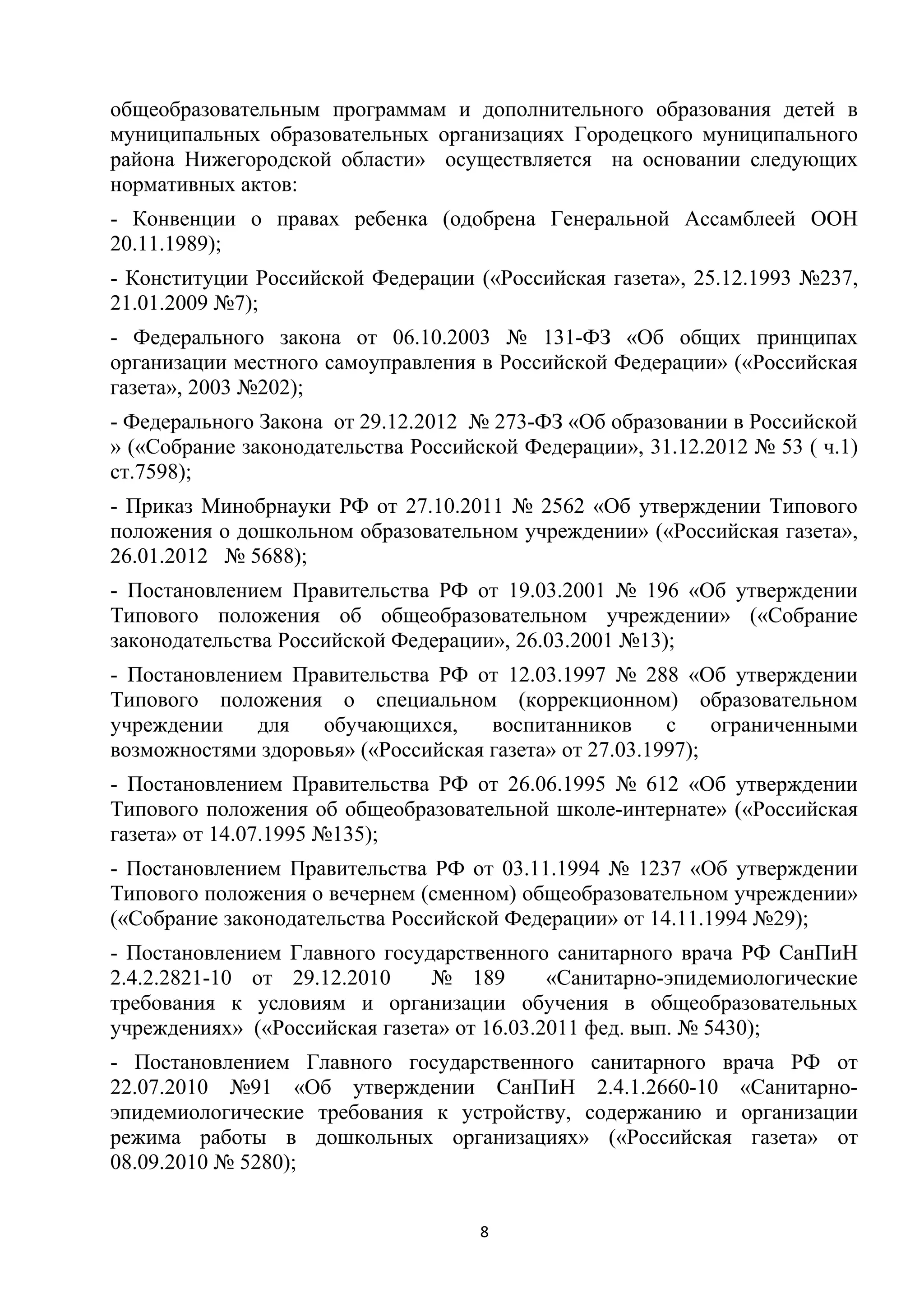общеобразовательным программам и дополнительного образования детей в
муниципальных образовательных организациях Городецкого муниципального
района Нижегородской области» осуществляется на основании следующих
нормативных актов:
- Конвенции о правах ребенка (одобрена Генеральной Ассамблеей ООН
20.11.1989);
- Конституции Российской Федерации («Российская газета», 25.12.1993 №237,
21.01.2009 №7);
- Федерального закона от 06.10.2003 № 131-ФЗ «Об общих принципах
организации местного самоуправления в Российской Федерации» («Российская
газета», 2003 №202);
- Федерального Закона от 29.12.2012 № 273-ФЗ «Об образовании в Российской
» («Собрание законодательства Российской Федерации», 31.12.2012 № 53 ( ч.1)
ст.7598);
- Приказ Минобрнауки РФ от 27.10.2011 № 2562 «Об утверждении Типового
положения о дошкольном образовательном учреждении» («Российская газета»,
26.01.2012 № 5688);
- Постановлением Правительства РФ от 19.03.2001 № 196 «Об утверждении
Типового положения об общеобразовательном учреждении» («Собрание
законодательства Российской Федерации», 26.03.2001 №13);
- Постановлением Правительства РФ от 12.03.1997 № 288 «Об утверждении
Типового положения о специальном (коррекционном) образовательном
учреждении
для
обучающихся,
воспитанников
с
ограниченными
возможностями здоровья» («Российская газета» от 27.03.1997);
- Постановлением Правительства РФ от 26.06.1995 № 612 «Об утверждении
Типового положения об общеобразовательной школе-интернате» («Российская
газета» от 14.07.1995 №135);
- Постановлением Правительства РФ от 03.11.1994 № 1237 «Об утверждении
Типового положения о вечернем (сменном) общеобразовательном учреждении»
(«Собрание законодательства Российской Федерации» от 14.11.1994 №29);
- Постановлением Главного государственного санитарного врача РФ СанПиН
2.4.2.2821-10 от 29.12.2010
№ 189
«Санитарно-эпидемиологические
требования к условиям и организации обучения в общеобразовательных
учреждениях» («Российская газета» от 16.03.2011 фед. вып. № 5430);
- Постановлением Главного государственного санитарного врача РФ от
22.07.2010 №91 «Об утверждении СанПиН 2.4.1.2660-10 «Санитарноэпидемиологические требования к устройству, содержанию и организации
режима работы в дошкольных организациях» («Российская газета» от
08.09.2010 № 5280);
8

 