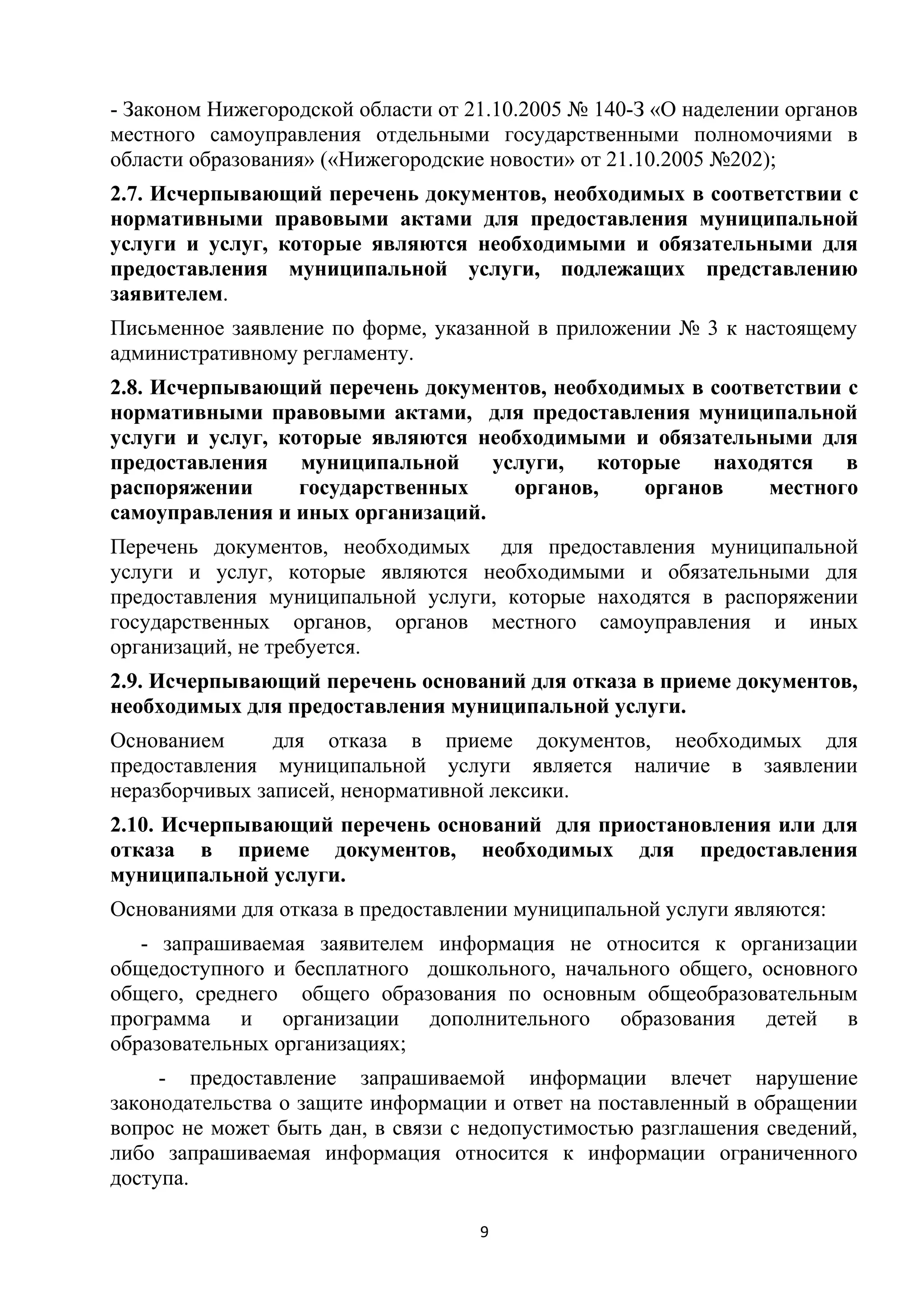 - Законом Нижегородской области от 21.10.2005 № 140-З «О наделении органов
местного самоуправления отдельными государственными полномочиями в
области образования» («Нижегородские новости» от 21.10.2005 №202);
2.7. Исчерпывающий перечень документов, необходимых в соответствии с
нормативными правовыми актами для предоставления муниципальной
услуги и услуг, которые являются необходимыми и обязательными для
предоставления муниципальной услуги, подлежащих представлению
заявителем.
Письменное заявление по форме, указанной в приложении № 3 к настоящему
административному регламенту.
2.8. Исчерпывающий перечень документов, необходимых в соответствии с
нормативными правовыми актами, для предоставления муниципальной
услуги и услуг, которые являются необходимыми и обязательными для
предоставления
муниципальной
услуги,
которые
находятся
в
распоряжении
государственных
органов,
органов
местного
самоуправления и иных организаций.
Перечень документов, необходимых для предоставления муниципальной
услуги и услуг, которые являются необходимыми и обязательными для
предоставления муниципальной услуги, которые находятся в распоряжении
государственных органов, органов местного самоуправления и иных
организаций, не требуется.
2.9. Исчерпывающий перечень оснований для отказа в приеме документов,
необходимых для предоставления муниципальной услуги.
Основанием
для отказа в приеме документов, необходимых для
предоставления муниципальной услуги является наличие в заявлении
неразборчивых записей, ненормативной лексики.
2.10. Исчерпывающий перечень оснований для приостановления или для
отказа в приеме документов, необходимых для предоставления
муниципальной услуги.
Основаниями для отказа в предоставлении муниципальной услуги являются:
- запрашиваемая заявителем информация не относится к организации
общедоступного и бесплатного дошкольного, начального общего, основного
общего, среднего общего образования по основным общеобразовательным
программа и организации дополнительного образования детей в
образовательных организациях;
- предоставление запрашиваемой информации влечет нарушение
законодательства о защите информации и ответ на поставленный в обращении
вопрос не может быть дан, в связи с недопустимостью разглашения сведений,
либо запрашиваемая информация относится к информации ограниченного
доступа.
9

 