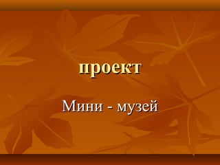 проектпроект
Мини - музейМини - музей
 