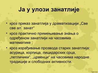 Ја у улози занатлије
• кроз приказ занатлија у драматизацији „Све
све ал` занат“
• кроз практично примењивање знања о
одређеном занатлији на часовима
математике ;
• кроз израђивање прозвода старих занатлија:
асурица, корпица, лицидарских срца,
„петличики“, „црвенци“ на часовима народне
традиције и слободних активности.

 