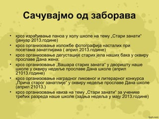Сачувајмо од заборава
•
•
•
•
•
•

кроз израђивање паноа у холу школе на тему „Стари занати“
(јануар 2013.године)
кроз организовање изложбе фотографија насталих при
посетама занатлијама ( април 2013.године)
кроз организовање дегустације старих јела наших бака у оквиру
прославе Дана жена;
кроз организовање „Вашара старих заната“ у дворишту наше
школе у оквиру недеље прославе Дана школе (април
21013.године)
кроз организовање наградног ликовног и литерарног конкурса
„Прича старог занатлије“ у оквиру недеље прославе Дана школе
(април 21013.)
кроз организовање квиза на тему „Стари занати“ за ученике
трећих разреда наше школе (задња недеља у мају 2013.године)

 