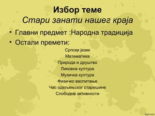Избор теме
Стари занати нашег краја
• Главни предмет :Народна традиција
• Остали премети:
Српски језик
Математика
Природа и друштво
Ликовна култура
Музичка култура
Физичко васпитање
Час одељењског старешине
Слободне активности

 