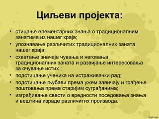 Циљеви пројекта:
• стицање елементарних знања о традиционалним
занатима из нашег краја;
• упознавање различитих традиционалних заната
нашег краја;
• схватање значаја чувања и неговања
традиционалних заната и развијање интересовања
за очување истих ;
• подстицање ученика на истраживачки рад;
• подстицање љубави према ужем завичају и грађење
поштовања према старијим суграђанима;
• изграђивање свести о вредности поседовања знања
и вештина израде различитих производа.

 