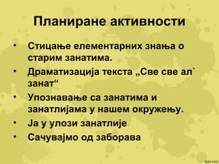 Планиране активности
•
•
•
•
•

Стицање елементарних знања о
старим занатима.
Драматизација текста „Све све ал`
занат“
Упознавање са занатима и
занатлијама у нашем окружењу.
Ја у улози занатлије
Сачувајмо од заборава

 