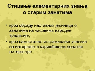 Стицање елементарних знања
о старим занатима
• кроз обраду наставних јединица о
занатима на часовима народне
традиције,
• кроз самостално истраживање ученика
на интернету и коришћењем додатне
литературе

 