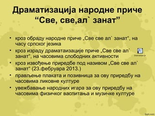 Драматизација народне приче
“Све, све,ал` занат”
• кроз обраду народне приче „Све све ал` занат“, на
часу српског језика
• кроз израду драматаизације приче „Све све ал`
занат“, на часовима слободних активности
• кроз извођење приредбе под називом „Све све ал`
занат“ (23.фебруара 2013.)
• прављење плаката и позивница за ову приредбу на
часовима ликовне културе
• увежбавање народних игара за ову приредбу на
часовима физичког васпитања и музичке културе

Dramatizacija

 