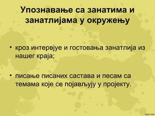 Упознавање са занатима и
занатлијама у окружењу
• кроз интервјуе и гостовања занатлија из
нашег краја;
• писање писаних састава и песам са
темама које се појављују у пројекту.

 