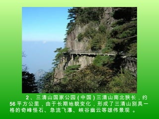2 、三清山国家公园 ( 中国 ) 三清山南北狭长，约 56 平方公里，由于长期地貌变化，形成了三清山别具一格的奇峰怪石、急流飞瀑、峡谷幽云等雄伟景观 。 