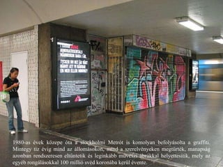 1980-as évek közepe óta a stockholmi Metrót is komolyan befolyásolta a graffiti. Mintegy tíz évig mind az állomásokon, mind a szerelvényeken megtűrték, manapság azonban rendszeresen eltűntetik és leginkább művészi ábrákkal helyettesítik, mely az egyéb rongálásokkal 100 millió svéd koronába kerül évente. 