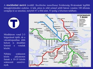 A  stockholmi metró  (svédül:  Stockholms tunnelbana)  Svédország fővárosának legfőbb tömegközlekedési eszköze. A kék, piros és zöld színnel jelölt három vonalon 100 állomás szolgálja ki az utasokat, melyből 47 a föld alatt, 53 pedig a felszínen található. Mindhárom vonal 2-3 leágazással épült, de a városközpontban több helyen is átszállást biztosít a vonalak között. Néhány szakaszon közös pályatesten futnak a 10-19 között számozott szerelvé-nyek. 
