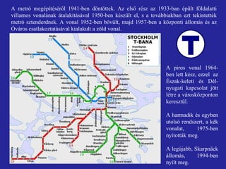 A metró megépítéséről 1941-ben döntöttek. Az első rész az 1933-ban épült földalatti villamos vonalának átalakításával 1950-ben készült el, s a továbbiakban ezt tekintették metró sztenderdnek. A vonal 1952-ben bővült, majd 1957-ben a központi állomás és az Óváros csatlakoztatásával kialakult a zöld vonal.  A piros vonal 1964-ben lett kész, ezzel  az Észak-keleti és Dél-nyugati kapcsolat jött létre a városközponton keresztül. A harmadik és egyben utolsó rendszert, a kék vonalat, 1975-ben nyitották meg. A legújabb, Skarpnäck állomás, 1994-ben nyílt meg.  