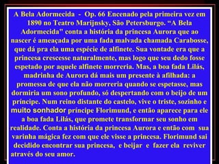 A Bela Adormecida  -  Op. 66   Encenado pela primeira vez em  1890 no Teatro Marijnsky, São Petersburgo. “A Bela Adormecida" conta a história da princesa Aurora que ao nascer é ameaçada por uma fada malvada chamada Carabosse, que dá pra ela uma espécie de alfinete. Sua vontade era que a princesa crescesse naturalmente, mas logo que seu dedo fosse espetado por aquele alfinete morreria. Mas, a boa fada Lilás, madrinha de Aurora dá mais um presente à afilhada: a promessa de que ela não morreria quando se espetasse, mas dormiria um sono profundo, só despertando com o beijo de um príncipe. Num reino distante do castelo, vive o triste, sozinho e  muito sonhador  príncipe Florimund, e então aparece para ele a boa fada Lilás, que promete transformar seu sonho em realidade. Conta a história da princesa Aurora e então com  sua varinha mágica fez com que ele visse a princesa. Florimund sai decidido encontrar sua princesa,  e beijar  e  fazer ela  reviver através do seu amor.   