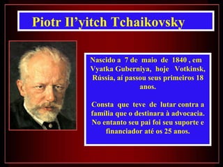 Piotr Il’yitch Tchaikovsky Nascido a  7 de  maio  de  1840 , em  Vyatka Guberniya ,   hoje  Votkinsk, Rússia, aí passou seus primeiros 18 anos. Consta  que  teve  de  lutar contra a família que o destinara à advocacia. No entanto seu pai foi seu suporte e financiador até os 25 anos. 