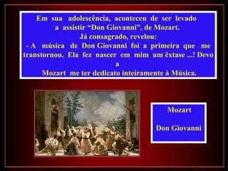 Em  sua  adolescência,  aconteceu  de  ser  levado  a  assistir “Don Giovanni”, de Mozart.  Já consagrado, revelou: - A  música  de  Don Giovanni  foi  a  primeira  que  me transtornou.  Ela  fez  nascer  em  mim  um êxtase ...! Devo a  Mozart  me ter dedicato inteiramente à Música. Mozart  Don Giovanni  