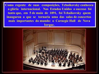 Como  regente  de  suas  composições,  Tchaikovsky conheceu  a glória  internacional.  Nos  Estados Unidos  o sucesso  foi  tanto que,  em  5 de maio  de  1891,  foi Tchaikovsky  quem  inaugurou  a  que  se  tornaria  uma  das  salas de concertos  mais  importantes  do mundo:  o  Carnegie Hall  de  Nova  Iorque.  