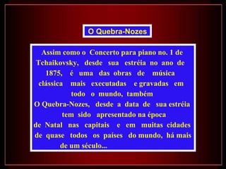 Assim como o  Concerto para piano no. 1 de  Tchaikovsky,  desde  sua  estréia  no  ano  de  1875,  é  uma  das  obras  de  música  clássica  mais  executadas  e gravadas  em  todo  o  mundo,  também  O Quebra-Nozes,  desde  a  data  de  sua estréia  tem  sido  apresentado na época de  Natal  nas  capitais  e  em  muitas  cidades  de  quase  todos  os  países  do mundo,  há mais de um século...  O Quebra-Nozes   