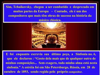 Sim, Tchaikovsky,  chegou  a ser combatido  e  desprezado em muitas partes da Europa  –  Contudo,  ele é um dos compositores que mais têm obras de sucesso na história da música clássica. E  foi  enquanto  escrevia  sua  última  peça,  a  Sinfonia no. 6,  que  ele  declarou : “Gosto dela mais que de qualquer outra de minhas composições...  Sem exagero, toda minha alma está nesta sinfonia.”   A estréia foi em São Petersburgo, Rússia, em  28  de  outubro  de 1893,  sendo regida pelo  próprio  compositor.   
