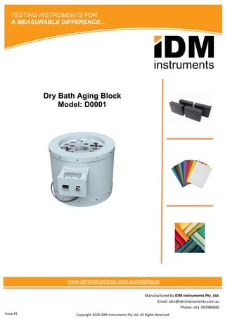 Manufactured by IDM Instruments Pty. Ltd.
Email: idm@idminstruments.com.au
Phone: +61 397086885
Dry Bath Aging Block
Model: D0001
Copyright 2020 IDM Instruments Pty Ltd. All Rights Reserved
TESTING INSTRUMENTS FOR
A MEASURABLE DIFFERENCE...
www.idminstruments.com.au/catalogue
Issue #1
 