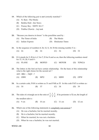 19.   Which of the following pair is not correctly matched ?
      (A)   N. Ram : The Hindu
      (B)   Barkha Dutt : Zee News
      (C)   Pranay Roy : NDTV 24×7
      (D)   Prabhu Chawla : Aaj taak


20.   “Because you deserve to know” is the punchline used by :
      (A)   The Times of India                      (B)   The Hindu
      (C)   Indian Express                          (D)   Hindustan Times


21.   In the sequence of numbers 8, 24, 12, X, 18, 54 the missing number X is :
      (A)   26                 (B)   24                   (C)   36               (D)   32


22.   If A stands for 5, B for 6, C for 7, D for 8 and so on, then the following numbers stand
      for 17, 19, 20, 9 and 8 :
      (A)   PLANE              (B)   MOPED                (C)   MOTOR            (D)   TONGA


23.   The letters in the first set have certain relationship. On the basis of this relationship
      what is the right choice for the second set ?
      AST : BRU : : NQV : ?
      (A)   ORW                (B)   MPU                  (C)   MRW              (D)   OPW


24.   In a certain code, PAN is written as 31 and PAR as 35. In this code PAT is written as :
      (A)   30                 (B)   37                   (C)   38               (D)   39


                                                    1 1 1
25.   The sides of a triangle are in the ratio of    : : . If its perimeter is 52 cm, the length of
                                                    2 3 4
      the smallest side is :
      (A)   9 cm               (B)   10 cm                (C)   11 cm            (D)   12 cm


26.   Which one of the following statements is completely non-sensical ?
      (A)   He was a bachelor, but he married recently.
      (B)   He is a bachelor, but he married recently.
      (C)   When he married, he was not a bachelor.
      (D)   When he was a bachelor, he was not married.


WXYZ—00                                         10
 