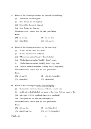 27.   Which of the following statements are mutually contradictory ?
      (i)     All flowers are not fragrant.
      (ii)    Most flowers are not fragrant.
      (iii)   None of the flowers is fragrant.
      (iv)    Most flowers are fragrant.
      Choose the correct answer from the code given below :
      Code :
      (A)     (i) and (ii)                    (B)    (i) and (iii)
      (C)     (ii) and (iii)                  (D)   (iii) and (iv)


28.   Which of the following statements say the same thing ?
      (i)     “I am a teacher” (said by Arvind)
      (ii)    “I am a teacher” (said by Binod)
      (iii)   “My son is a teacher” (said by Binod’s father)
      (iv)    “My brother is a teacher” (said by Binod’s sister)
      (v)     “My brother is a teacher” (said by Binod’s only sister)
      (vi)    “My sole enemy is a teacher” (said by Binod’s only enemy)
      Choose the correct answer from the code given below :
      Code :
      (A)     (i) and (ii)                    (B)    (ii), (iii), (iv) and (v)
      (C)     (ii) and (vi)                   (D)   (v) and (vi)


29.   Which of the following are correct ways of arguing ?
      (i)     There can be no second husband without a second wife.
      (ii)    Anil is a friend of Bob, Bob is a friend of Raj, hence Anil is a friend of Raj.
      (iii)   A is equal to B, B is equal to C, hence A is equal to C.
      (iv)    If everyone is a liar, then we cannot prove it.
      Choose the correct answer from the code given below :
      Code :
      (A)     (iii) and (iv)                  (B)    (i), (iii) and (iv)
      (C)     (ii), (iii) and (iv)            (D)    (i), (ii), (iii) and (iv)

WXYZ—00                                             12
 