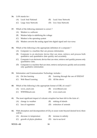 36.   LAN stands for :
      (A)   Local And National                 (B)    Local Area Network
      (C)   Large Area Network                 (D)    Live Area Network


37.   Which of the following statement is correct ?
      (A)   Modem is a software
      (B)   Modem helps in stabilizing the voltage
      (C)   Modem is the operating system
      (D)   Modem converts the analog signal into digital signal and vice-versa


38.   Which of the following is the appropriate definition of a computer ?
      (A)   Computer is a machine that can process information.
      (B)   Computer is an electronic device that can store, retrieve and process both
            qualitative and quantitative data quickly and accurately.
      (C)   Computer is an electronic device that can store, retrieve and quickly process only
            quantitative data.
      (D)   Computer is a machine that can store, retrieve and process quickly and accurately
            only qualitative information


39.   Information and Communication Technology includes :
      (A)   On line learning                   (B)    Learning through the use of EDUSAT
      (C)   Web Based Learning                 (D)    All the above


40.   Which of the following is the appropriate format of URL of e-mail ?
      (A)   www_mail.com                       (B)    www@mail.com
      (C)   WWW@mail.com                       (D)    www.mail.com


41.   The most significant impact of volcanic erruption has been felt in the form of :
      (A)   change in weather                  (B)    sinking of islands
      (C)   loss of vegetation                 (D)    extinction of animals


42.   With absorption and decomposition of CO2 in ocean water beyond desired level, there
      will be :
      (A)   decrease in temperature            (B)    increase in salinity
      (C)   growth of phyto plankton           (D)    rise in sea level

WXYZ—00                                      18
 