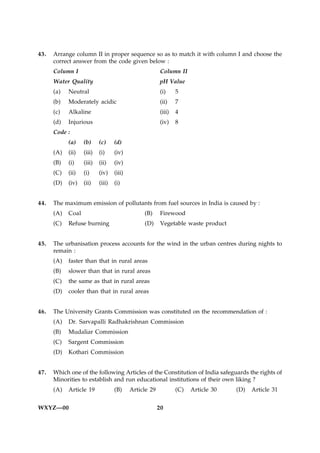 43.   Arrange column II in proper sequence so as to match it with column I and choose the
      correct answer from the code given below :
      Column I                                           Column II
      Water Quality                                     pH Value
      (a)   Neutral                                     (i)     5
      (b)   Moderately acidic                           (ii)    7
      (c)   Alkaline                                    (iii)   4
      (d)   Injurious                                   (iv)    8
      Code :
            (a)    (b)     (c)     (d)
      (A)   (ii)   (iii)   (i)     (iv)
      (B)   (i)    (iii)   (ii)    (iv)
      (C)   (ii)   (i)     (iv)    (iii)
      (D)   (iv)   (ii)    (iii)   (i)


44.   The maximum emission of pollutants from fuel sources in India is caused by :
      (A)   Coal                                (B)     Firewood
      (C)   Refuse burning                      (D)      Vegetable waste product


45.   The urbanisation process accounts for the wind in the urban centres during nights to
      remain :
      (A)   faster than that in rural areas
      (B)   slower than that in rural areas
      (C)   the same as that in rural areas
      (D)   cooler than that in rural areas


46.   The University Grants Commission was constituted on the recommendation of :
      (A)   Dr. Sarvapalli Radhakrishnan Commission
      (B)   Mudaliar Commission
      (C)   Sargent Commission
      (D)   Kothari Commission


47.   Which one of the following Articles of the Constitution of India safeguards the rights of
      Minorities to establish and run educational institutions of their own liking ?
      (A)   Article 19             (B)     Article 29           (C)   Article 30   (D)   Article 31


WXYZ—00                                                 20
 