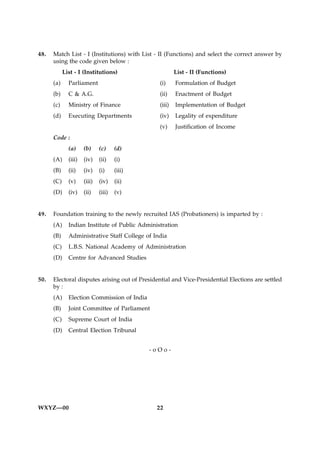 48.   Match List - I (Institutions) with List - II (Functions) and select the correct answer by
      using the code given below :
            List - I (Institutions)                     List - II (Functions)
      (a)     Parliament                        (i)     Formulation of Budget
      (b)     C & A.G.                          (ii)    Enactment of Budget
      (c)     Ministry of Finance               (iii)   Implementation of Budget
      (d)     Executing Departments             (iv)    Legality of expenditure
                                                (v)     Justification of Income
      Code :
              (a)     (b)     (c)     (d)
      (A)     (iii)   (iv)    (ii)    (i)
      (B)     (ii)    (iv)    (i)     (iii)
      (C)     (v)     (iii)   (iv)    (ii)
      (D)     (iv)    (ii)    (iii)   (v)


49.   Foundation training to the newly recruited IAS (Probationers) is imparted by :
      (A)     Indian Institute of Public Administration
      (B)     Administrative Staff College of India
      (C)     L.B.S. National Academy of Administration
      (D)     Centre for Advanced Studies


50.   Electoral disputes arising out of Presidential and Vice-Presidential Elections are settled
      by :
      (A)     Election Commission of India
      (B)     Joint Committee of Parliament
      (C)     Supreme Court of India
      (D)     Central Election Tribunal


                                              -oOo-




WXYZ—00                                        22
 