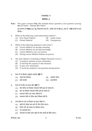 PAPER—I
                                                 ÂýàÙÂ˜æ—I
Note :   This paper contains fifty (50) multiple-choice questions, each question carrying
         two (2) marks. Attempt all of them.
         §â ÂýàÙÂ˜æ ×ð¢ Â¿æâ (50) Õãé-çß·¤ËÂUèØ ÂýàÙ ãñ¢Ð ÂýˆØð·¤ ÂýàÙ ·ð¤ Îô (2) ¥¢·¤ ãñ¢Ð âÖè ÂýàÙô¢ ·ð¤ ©•æÚU
         ÎèçÁ°Ð
1.   Which of the following is not instructional material ?
     (A) Over Head Projector                 (B) Audio Casset
     (C) Printed Material                    (D) Transparency

2.   Which of the following statement is not correct ?
     (A) Lecture Method can develop reasoning
     (B) Lecture Method can develop knowledge
     (C) Lecture Method is one way process
     (D) During Lecture Method students are passive

3.   The   main objective of teaching at Higher Education Level is :
     (A)    To prepare students to pass examination
     (B)    To develop the capacity to take decisions
     (C)    To give new information
     (D)    To motivate students to ask questions during lecture


1.   çÙ•Ù ×ð´ âð ·¤æñÙâè ¥ÙéÎðàæÙ âæ×»ýè Ùãè´ ãñ?
     (A) ¥æðßÚ ãðÇ ÂýæðÁð•ÅÚ                            (B)    ¥æçÇØæð ·ð¤âðÅ
     (C) ÀÂè âæ×»ýè                                     (D)    Åþæ‹âÂÚð‹âè

2.   çÙ•Ù ×ð´ âð ·¤æñÙ âæ ·¤ÍÙ âãè Ùãè´ ãñ?
     (A) Ì·ü¤ àæç•Ì ·¤æ çß·¤æâ ÃØæ•ØæÙ çßçÏ mæÚæ ãæð â·¤Ìæ ãñÐ
     (B) ™ææÙ ·¤æ çß·¤æâ ÃØæ•ØæÙ çßçÏ mæÚæ ãæð â·¤Ìæ ãñÐ
     (C) ÃØæ•ØæÙ çßçÏ °·¤ ÌÚÈ¤æ ÂýçR¤Øæ ãñÐ
     (D) ÃØæ•ØæÙ çßçÏ ·ð¤ ÎæñÚæÙ Àæ˜æ çÙçcR¤Ø ãæðÌð ãñ´Ð

3.   ©“æ çàæÿææ ·ð¤ SÌÚ ÂÚ çàæÿæ‡æ ·¤æ ×é•Ø ©gðàØ ãñ Ñ
     (A) Àæ˜ææð´ ·¤æð ÂÚèÿææ Âæâ ·¤ÚÙð ·ð¤ çÜ° ÌñØæÚ ·¤ÚÙæÐ
     (B) çÙ‡æüØ ÜðÙð ·¤è ÿæ×Ìæ ·¤æ çß·¤æâ ·¤ÚÙæÐ
     (C) Ù§ü ÁæÙ·¤æÚè ÎðÙæÐ
     (D) ÃØæ•ØæÙ ·ð¤ ÎæñÚæÙ ÂýàÙ ÂêÀÙð ·ð¤ çÜ° Àæ˜ææð´ ·¤æð ÂýðçÚÌ ·¤ÚÙæÐ

WXYZ—00                                                3                                               P.T.O.
 