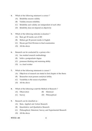 4.   Which of the following statement is correct ?
     (A)   Reliability ensures validity
     (B)   Validity ensures reliability
     (C)   Reliability and validity are independent of each other
     (D)   Reliability does not depend on objectivity


5.   Which of the following indicates evaluation ?
     (A)   Ram got 45 marks out of 200
     (B)   Mohan got 38 percent marks in English
     (C)   Shyam got First Division in final examination
     (D)   All the above


6.   Research can be conducted by a person who :
     (A)   has studied research methodology
     (B)   holds a postgraduate degree
     (C)   possesses thinking and reasoning ability
     (D)   is a hard worker


7.   Which of the following statements is correct ?
     (A)   Objectives of research are stated in first chapter of the thesis
     (B)   Researcher must possess analytical ability
     (C)   Variability is the source of problem
     (D)   All the above


8.   Which of the following is not the Method of Research ?
     (A)   Observation                    (B)   Historical
     (C)   Survey                         (D)   Philosophical


9.   Research can be classified as :
     (A)   Basic, Applied and Action Research
     (B)   Quantitative and Qualitative Research
     (C)   Philosophical, Historical, Survey and Experimental Research
     (D)   All the above

WXYZ—00                                         4
 