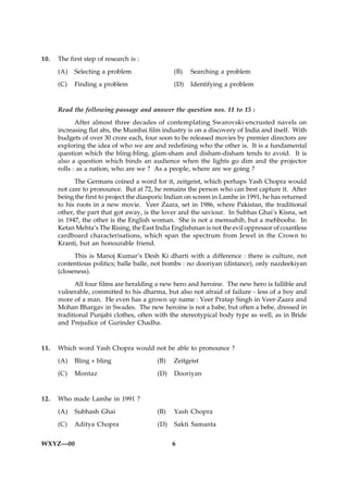 10.   The first step of research is :
      (A)   Selecting a problem                 (B)   Searching a problem
      (C)   Finding a problem                   (D)   Identifying a problem


      Read the following passage and answer the question nos. 11 to 15 :
             After almost three decades of contemplating Swarovski-encrusted navels on
      increasing flat abs, the Mumbai film industry is on a discovery of India and itself. With
      budgets of over 30 crore each, four soon to be released movies by premier directors are
      exploring the idea of who we are and redefining who the other is. It is a fundamental
      question which the bling-bling, glam-sham and disham-disham tends to avoid. It is
      also a question which binds an audience when the lights go dim and the projector
      rolls : as a nation, who are we ? As a people, where are we going ?
            The Germans coined a word for it, zeitgeist, which perhaps Yash Chopra would
      not care to pronounce. But at 72, he remains the person who can best capture it. After
      being the first to project the diasporic Indian on screen in Lamhe in 1991, he has returned
      to his roots in a new movie. Veer Zaara, set in 1986, where Pakistan, the traditional
      other, the part that got away, is the lover and the saviour. In Subhas Ghai’s Kisna, set
      in 1947, the other is the English woman. She is not a memsahib, but a mehbooba. In
      Ketan Mehta’s The Rising, the East India Englishman is not the evil oppressor of countless
      cardboard characterisations, which span the spectrum from Jewel in the Crown to
      Kranti, but an honourable friend.
            This is Manoj Kumar’s Desh Ki dharti with a difference : there is culture, not
      contentious politics; balle balle, not bombs : no dooriyan (distance), only nazdeekiyan
      (closeness).
            All four films are heralding a new hero and heroine. The new hero is fallible and
      vulnerable, committed to his dharma, but also not afraid of failure - less of a boy and
      more of a man. He even has a grown up name : Veer Pratap Singh in Veer-Zaara and
      Mohan Bhargav in Swades. The new heroine is not a babe, but often a bebe, dressed in
      traditional Punjabi clothes, often with the stereotypical body type as well, as in Bride
      and Prejudice of Gurinder Chadha.


11.   Which word Yash Chopra would not be able to pronounce ?
      (A)   Bling + bling                 (B)   Zeitgeist
      (C)   Montaz                        (D)   Dooriyan


12.   Who made Lamhe in 1991 ?
      (A)   Subhash Ghai                  (B)   Yash Chopra
      (C)   Aditya Chopra                 (D)   Sakti Samanta


WXYZ—00                                         6
 
