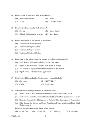13.   Which movie is associated with Manoj Kumar ?
      (A)     Jewel in the Crown                      (B)   Kisna
      (C)     Zaara                                   (D)   Desh Ki dharti


14.   Which is the latest film by Yash Chopra ?
      (A)     Deewar                                  (B)   Kabhi Kabhi
      (C)     Dilwale Dulhaniya Le Jayenge            (D)   Veer Zaara


15.   Which is the dress of the heroine in Veer-Zaara ?
      (A)     Traditional Gujarati Clothes
      (B)     Traditional Bengali Clothes
      (C)     Traditional Punjabi Clothes
      (D)     Traditional Madrasi Clothes


16.   Which one of the following can be termed as verbal communication ?
      (A)     Prof. Sharma delivered the lecture in the class room.
      (B)     Signal at the cross-road changed from green to orange.
      (C)     The child was crying to attract the attention of the mother.
      (D)     Dipak wrote a letter for leave application.


17.   Which is the 24 hours English Business news channel in India ?
      (A)     Zee News                       (B)      NDTV 24×7
      (C)     CNBC                           (D)      India News


18.   Consider the following statements in communication :
      (i)     Hema Malini is the Chairperson of the Children’s Film Society, India.
      (ii)    Yash Chopra is the Chairman of the Central Board of Film Certification of India.
      (iii)   Sharmila Tagore is the Chairperson of National Film Development Corporation.
      (iv)    Dilip Kumar, Raj Kapoor and Preeti Zinta have all been recipients of Dada Saheb
              Phalke Award.
      Which of the statements given above is/are correct ?
      (A)     (i) and (iii)    (B)   (ii) and (iii)         (C)   (iv) only   (D)   (iii) only

WXYZ—00                                            8
 